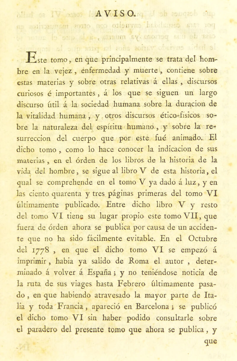 AVISO. Este tomo, en que principalmente se trata del hom- bre en la vejez , enfermedad y muerte , contiene sobre estas materias y sobre otras relativas a ellas ,, discursos curiosos é importantes , á los que se siguen un largo discurso útil á la sociedad humana sobre la duración de la vitalidad humana , y otros discursos ético-físicos so- bre la naturaleza del espíritu humano , y sobre la re- surrección del cuerpo que por este fue animado. El dicho tomo como lo hace conocer la indicación de sus materias , en el orden de los libros de la historia de la vida del hombre, se sigue al libro V de esta historia, el qual se comprehende en el tomo V ya dado á luz, y en las ciento quarenta y tres páginas primeras del tomo VI últimamente publicado. Entre dicho libro V y resto del tomo VI tiene su lugar propio este tomo VII, que fuera de orden ahora se publica por causa de un acciden- te que no ha sido fácilmente evitable. En el Octubre del 1778 , en que el dicho tomo VI se empezó á imprimir , había ya salido de Roma el autor , deter- minado á volver á España; y no teniéndose noticia de la ruta de sus viages hasta Febrero últimamente pasa- do , en que habiendo atravesado la mayor parte de Ita- lia y toda Francia, apareció en Barcelona ; se publicó el dicho tomo VI sin haber podido consultarle sobre el paradero del presente tomo que ahora se publica, y que