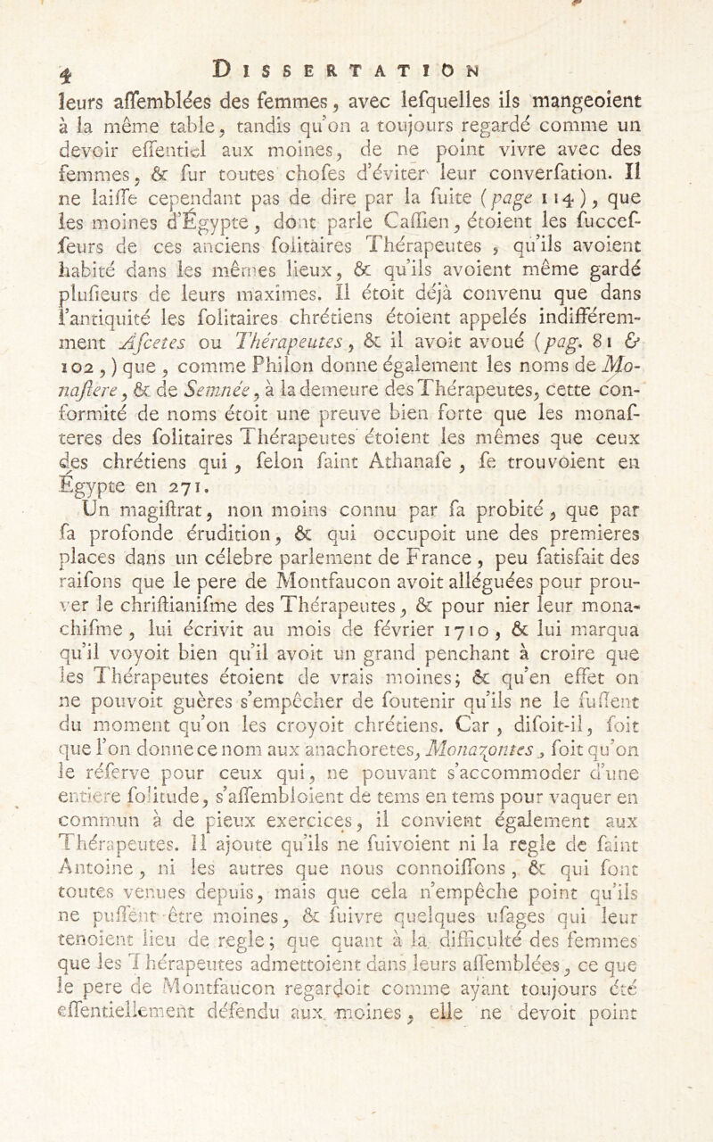 leurs affemblëes des femmes ^ avec lefquelles ils mangeoient à la même table, tandis quon a toujours regardé comme un devoir effenticl aux moines, de ne point vivre avec des femmes, & fur toutes chofes d’éviter leur converfation. Il ne laifTe cependant pas de dire par la fuite {pcig^ que les moines d’Egypte, dont parle Caffien, étoient les fuccef* feurs de ces anciens foiitàires Thérapeutes , qu’ils avoient habité dans les mêmes lieux, & qu’ils avoient même gardé plufieurs de leurs maximes. Il étoit déjà convenu que dans l’antiquité les foiitàires chrétiens étoient appelés indifférem- ment Âfcetes ou Thérapeutes, & il avoit avoué ( pag, 8 i ù 102 , ) que , comme Phiîon donne également les noms de Mo- nafcere y & de Semnée ^ à la demeure des Thérapeutes, cette con- formité de noms étoit une preuve bien forte que les monaf- teres des foiitàires Thérapeutes’ étoient les mêmes que ceux des chrétiens qui, félon faint Athanafe , fe trou voient en Egypte en 271, -Un magiftrat, non moins connu par fa probité, que par fa profonde érudition, & qui occupcit une des premières places dans un célébré parlement de France , peu fatisfait des raifons que le pere de Montfaucon avoit alléguées pour prou- ver le chriftianifme des Thérapeutes, & pour nier leur mona- chifme, lui écrivit au mois de février 1710, & lui marqua qu’il voyoit bien qu’il avoit un grand penchant à croire que les Thérapeutes étoient de vrais moines; & qu’en effet on ne poiivoit guères s’empêcher de foutenir qu’ils ne le fuflent du moment qu’on les croyoit chrétiens. Car , difoit-il, foit que 1’ on donne ce nom aux anachorètes, Monarpntes ^ foit qu’on le réferve pour ceux qui, ne pouvant s’accommoder üiine entière foîitude, s’affembloient de tems en tems pour vaquer en commun à de pieux exercices, il convient également aux Thérapeutes. 11 ajoute qu’ils ne fuivoient ni la réglé de faint Antoine, ni les autres que nous connoiffons, 6r qui font toutes venues depuis, mais que cela n’empêche point qu’ils ne puhént-être moines, & fuivre quelques ufages qui leur tenoienî lieu de réglé; que quant à la. difficulté des femmes que les 1 herapeutes admettoient dans leurs affemblées, ce que le pere de Montfaucon regardoit comme ayant toujours été effendeliement défendu aux. moines, elle ne devoir point