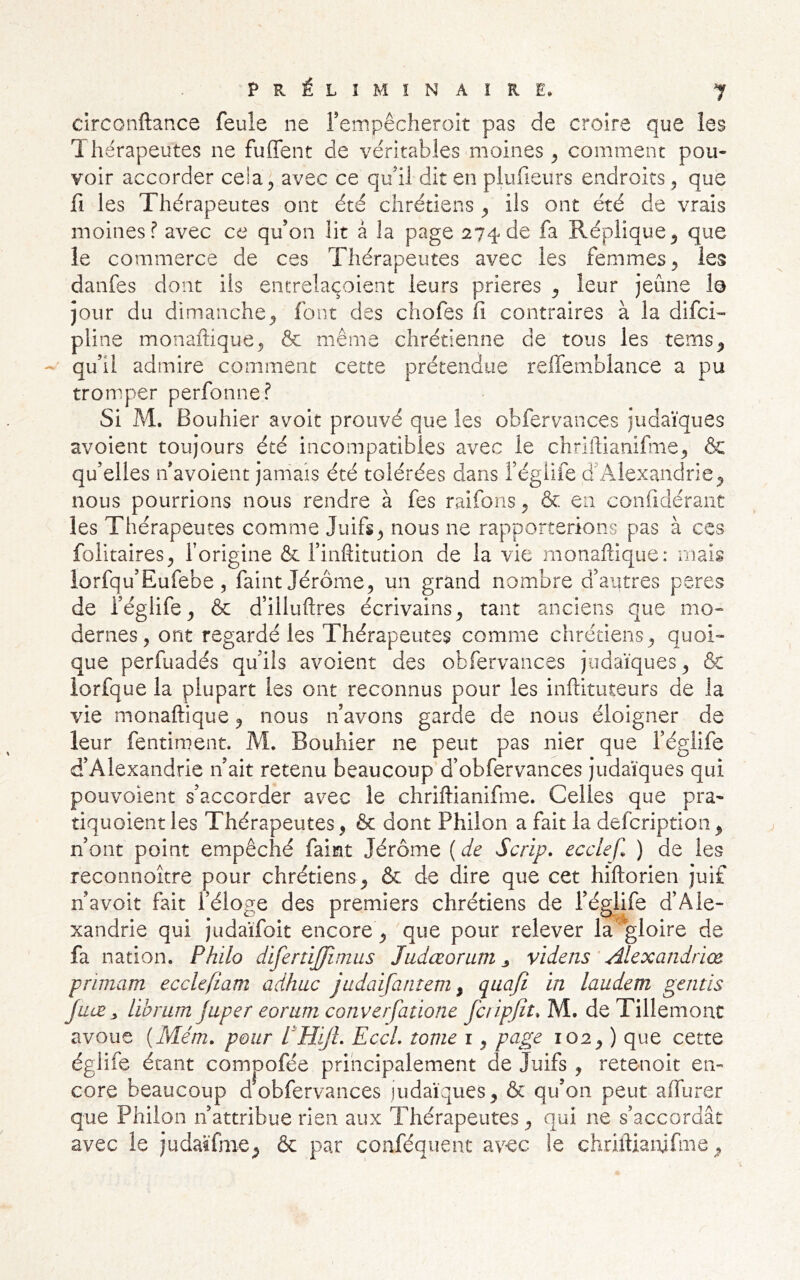 circonftance feule ne rempêcheroit pas de croire que les T. hérapeutes ne fuffent de véritables moines ^ comment pou- voir accorder cela^ avec ce qui! dit en plufieurs endroits 5 que fl les Thérapeutes ont été chrétiens ^ ils ont été de vrais moines? avec ce qu’on lit à la page 274 de fa Réplique^ que le commerce de ces Thérapeutes avec les femmes, les danfes dont iis entrelaçoient leurs prières ^ leur jeûne le jour du dimanche^ font des chofes fi contraires à la difci- pline monaftique^ & même chrétienne de tous les tems^ qu’il admire comment cette prétendue reffemblance a pu tromper perfonne? Si M. Bouhier avoit prouvé que les obfervances judaïques avoient toujours été incompatibles avec le chrlftianifiiie^ & qu’elles n’avoient jamais été tolérées dans i’égiife d’Alexandrie^ nous pourrions nous rendre à fes raifons ^ & en confidérant les Thérapeutes comme Juifs^ nous ne rapporterions pas à ces folitaires, forigine & l’inftitution de la vie monaftique: mais lorfqu’Eufebe, faint Jérôme, un grand nombre d’autres peres de l’églife, & d’illuftres écrivains, tant anciens que mo- dernes, ont regardé les Thérapeutes comme chrétiens, quoi- que perfuadés qu’ils avoient des obfervances judaïques, & lorfque la plupart les ont reconnus pour les inftituteurs de la vie monaftique, nous n’avons garde de nous éloigner de leur fentiment. M. Bouhier ne peut pas nier que l’églife d’Alexandrie n’ait retenu beaucoup d’obfervances judaïques qui pouvoient s’accorder avec le chriftianifme. Celles que pra- tiquoient les Thérapeutes, & dont Philon a fait la defcription , n’ont point empêché faint Jérôme ( de Scrip. ecclefl ) de les reconnoitre pour chrétiens, & de dire que cet hiftorien juif n’avoit fait l’éloge des premiers chrétiens de l’églife d’Ale- xandrie qui judaïfoit encore, que pour relever la 'gloire de fa nation. Philo difertijjimus Judœorum ^ videns ' Alexandriœ primant ecclefîam adhuc judaifantem ^ laudem gémis juæ y libram japer eorum couverfatione fciipjît. M. de Tillemonc avoue {Mém. pour PHiJL EccL tome i, page 102, ) que cette églife étant compofée principalement de Juifs, retenoit en- core beaucoup dobfervances judaïques, ôc qu’on peut affurer que Philon n’attribue rien aux Thérapeutes, qui ne s’accordât avec le judatfme, & par conféquent avec le chriftianifme.