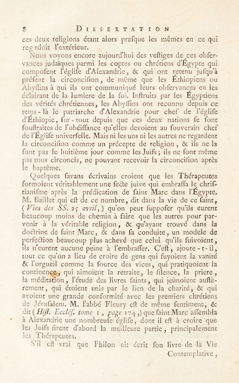 ces deux religions étant alors prefque les mêmes en ce qui reg rdoit l’extérieur. Nous voyons encore aujourd’hui des vertiges de^ces obfer» vaiices judaïques parmi les coptes ou chrétiens d’Egypte qui compofent Féglife d’Alexandrie^ & qui ont retenu jufqu’à préfent la circoncifion^ de même que les Éthiopiens ou Abyrtins à qui ils ont communiqué leurs obfervances en les éclairant de la lumière de la foi. Inftruits par les Égyptiens des vérités chrétiennes, les Abyrtins ont reconnu depuis ce terns - là le patriarche d’Alexandrie pour chef de l’églife d’Éthiopie, fur - tout depuis que ces deux nations fe font fourtraites de l’obéiffance qu’elles dévoient au fouverain chef de i’Églife univerfelie. Mais ni les uns ni les autres ne regardent la circoncifion comme un précepte de religion, & ils ne la font pas le huitième jour comme les Juifs; ils ne font même pas tous circoncis^ ne pouvant recevoir la circoncifion après le baptême. Quelques favans écrivains croient que les Thérapeutes formoient véritablement une feêle juive qui embrarta le chrif' tianifme après la prédication de faint Marc dans l’Égypte. Pvl. Baiilet qui eft de ce nombre, dit dans la vie de ce faint, ( Vies des SS. 2<y avrils ) qu on peut fuppofer qu’ils eurent beaucoup moins de chemin à faire que les autres pour par- venir à la véritable religion, & qu’ayant trouvé dans la doêlrine de faint Marc, & dans fa conduite, un modèle de perfeêtion beaucoup plus achevé que celui qu’ils fuivoient, ils n’eurent aucune peine à rembraflfer. C’eft, ajoute-t-il, tout ce qu’on a lieu de croire de gens qui fuyoient la vanité & l’orgueil comme la fource des vices, qui pratiquoient la continence, qui aimoient la retraite, le fiience, la prière, la méditation, l’étude des livres faints, qui jeûnoient auftè- rement, qui étoient unis par le lien de la charité, & qui avoient une grande conformité avec les premiers chrétiens de Jérufalem. M. l’abbé Fleury eil de même fentiment, ôc àxt{HiJî. Eccléf. tome i j page 174,) que faint Marc aflembla à Alexandrie une nombreufe églife, dont il eft à croire que les Juifs firent d’abord la meilleure partie, principalement les Thérapeutes. S’il eft vrai que Fhilon ait écrit fou livre de la Vie Contemplative,