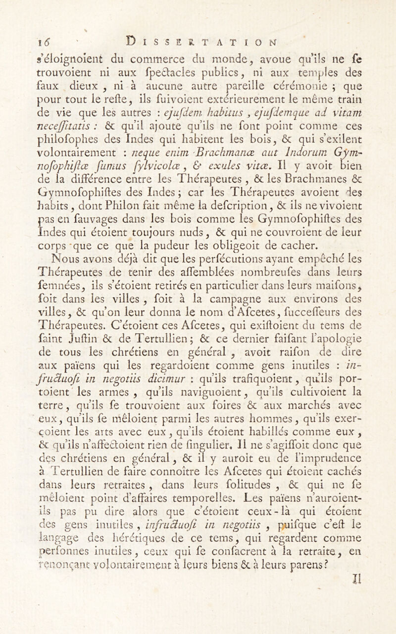 |(? ' DlSSES^TATIONf s’élolgnoient du commerce du monde ^ avoue qu'üs ne fe trouvoient ni aux fpedtacies publics, ni aux temples des faux dieux ^ ni à aucune autre pareille cérémonie ; que pour tout le relie ^ ils fuivoient extérieurement le même train de vie que les autres : ejufdeni habitus , ejufdemque ad vitam neceffitatis : & qu il ajoute qu’ils ne font point comme ces phiiofophes des Indes qui habitent les bois^ & qui s’exilent volontairement : neque enim 'Brachmanœ aut Indorum Gyrtv- tiofophijîœ fumas fylvicolœ ^ & exules vitœ. Il y avoit bien de la différence entre les Thérapeutes ^ & les Brachmanes & Gymnofophilles des Indes ; car les Thérapeutes avoient des habits ^ dont Philon fait même la defcription, & ils ne vivoient pas en fauvages dans les bois comme les Gymnofophilles des Indes qui étoient toujours nuds ^ & qui ne couvroient de leur corps'que ce que la pudeur les obligeoit de cacher. Nous avons déjà dit que les perfécutions ayant empêché les Thérapeutes de tenir des alfemblées nombreufes dans leurs femnées^ ils s’étoient retirés en particulier dans leurs maifons^ foit dans les villes ^ foit à la campagne aux environs des villes^ & qu’on leur donna le nom a Afcetes^ fuccelfeurs des Thérapeutes. C’étoient ces Afcetes^ qui exilloient du tems de faint Jullin & de Tertullien; & ce dernier faifant l’apologie de tous les chrétiens en général ^ avoit raifon de dire aux païens qui les regardoient comme gens inutiles : in- fruàuoji in negotiis dicimur : qu’ils tralîquoient ^ qa’ils por- toient 'les armes ^ qu’ils naviguoient, qu’ils cultivoient la terre ^ qu’ils fe trouvoient aux foires & aux marchés avec eux3 qu’ils fe mêloient parmi les autres hommes^ qu’ils exer- coient les arts avec eux ^ qu’ils étoient habillés comme eux ^ & qu’ils n’affeêloient rien de fingulier, 11 ne s’agiffoit donc que des chrétiens en général ^ & il y auroit eu de l’imprudence à Tertullien de faire connoitre les Afcetes qui étoient cachés dans leurs retraites , dans leurs folitudes ^ & qui ne fe mêloient point d’affaires temporelles. Les païens n’auroient- ils pas pu dire alors que c’étoient ceux - là qui étoient des gens inutiles , infruâuojî in negotiis ^ p^uifque c’efl le langage des hérétiques de ce tems^ qui regardent comme perfoniies inutiles^ ceux qui fe confacrent à la retraite^ en renonçant volontairement à leurs biens & à leurs parensf