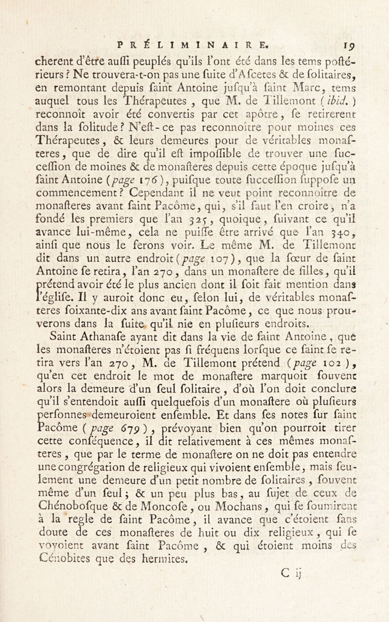 cherent d’être auffi peuplés qu ils l’ont été dans les tems pofté- rieurs ? Ne trouvera-t-on pas une fuite d’Afcetes & de folitaires, en remontant depuis faint Antoine jufqu’à faint MarC;, tems auquel tous les Thérapeutes ^ que M, de 1 iüemont ( ibid, ) reconnoît avoir été convertis par cet apôtre , fe retirèrent dans la folitude? N’eft-ce pas reconnoître pour moines ces Thérapeutes, & leurs demeures pour de véritables monaf- teres, que de dire quil eft impolïible de trouver une fuc- cefïîon de moines & demonafteres depuis cette époque jufqifà faint Antoine {page puifque toute fucceffion fuppofe un commencement? Cependant il ne veut point reconnoître de monafteres avant faint Pacôme, qui, s’il faut l’en croire, n’a fondé les premiers que l’an 32^, quoique, fuivant ce qu’il avance lui-même, cela ne puiffe être arrivé que l’an 540, ainfi que nous le ferons voir. Le même M. de Tillemonc dit dans un autre endroit (107), que la fœur de faint Antoine fe retira, l’an 270, dans un monaftere de filles, qu’il f rétend avoir été le plus ancien dont il foit fait mention dans églife. Il y auroit donc eu, félon lui, de véritables monaf- teres foixante-dix ans avant faint Pacôme, ce que nous prou^ verons dans la fuite qu’il nie en plufieurs endroits. Saint Athanafe ayant dit dans la vie de faint Antoine, que les monafteres n’étoient pas fi fréquens lorfque ce faint fe re- tira vers l’an 270, M. de Tillemont prétend {page 102 ), qu’en cet endroit le mot de monaftere marquoit fouvent alors la demeure d’un feul folitaire, d’où l’on doit conclure qu’il s’entendoit aulli quelquefois d’un monaftere où plufieurs perfonnes demeuroient enfemble. Et dans fes notes fur faint racôme ( page 679 ) , prévoyant bien qu’on pourroit tirer cette conféquence, il dit relativement à ces mêmes monaf- teres , que par le terme de monaftere on ne doit pas entendre une congrégation de religieux qui vivoient enfemble, mais feu- lement une demeure d’un petit nombre de folitaires, fouvent même d’un feul ; & un peu plus bas, au fujet de ceux de Chénobofque & de Moncofe , ou Mochans, qui fe fournirent à la réglé de faint Pacôme, il avance que c’étoient fans doute de ces monafteres de huit ou dix religieux, qui fe voyoient avant faint Pacôme , & qui étoient moins des Cénobites que des hennites.