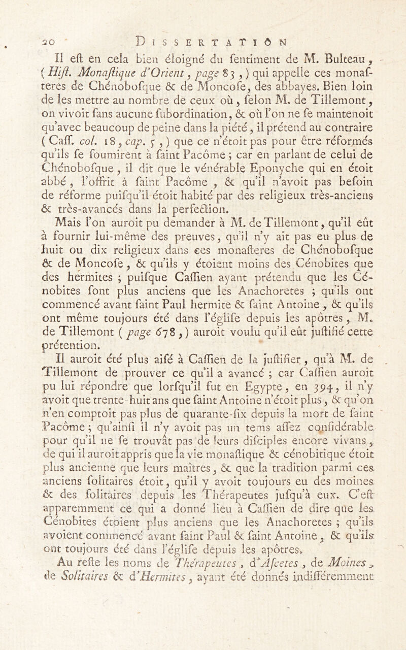 Disse PvTaTïôn 11 eft en cela bien éloigné du fentiment de M. Bulteau ^ ( Hijî. Monajllque d O rient ^ page ^3 y) appelle ces monaf- teres de Chéaobofque & de Moncofe^ des abbayes. Bien loin de les mettre au nombre de ceux où ^ félon M, de Tillemont^ on vivoit fans aucune fubordination, & où Ton ne fe maintenoit qu’avec beaucoup de peine dans la piété ^ il prétend au contraire ( Caff. col. i8 5 cap. , ) que ce n’étoit pas pour être réformés qu’ils fe fournirent à faint Pacôme ; car en parlant de celui de Chénobofque ^ il dit que le vénérable Eponyche qui en étoit abbé , l’offrit à faint Pacôme ^ & qu’il n’avoit pas befoin de réforme puifqu’il étoit habité par des religieux très-anciens & très-avancés dans la perfeélion. Mais l’on auroit pu demander à M. deTillemont^ quil eût à fournir lui-même des preuves^ qu’il n’y ait pas eu plus de huit ou dix religieux dans ces monaheres de Chénobofque ôc de Moncofe ^ & qu’ils y étoient moins des Cénobites que des hermites ; puifque Caffien ayant prétendu que les Cé- nobites font plus anciens que les Anachorètes ; quils ont commencé avant faint Paul hermite & faint Antoine , & qu’ils ont même toujours été dans féglife depuis les apôtres ^ fVL de Tillemont ( page éyS ; ) auroit voulu qu’il eût juftifié cette prétention. Il auroit été plus aifé à Caffien de la Juftifier , qu’à M. de Tillemont de prouver ce qu’il a avancé ; car Caffien auroit pu lui répondre que lorfqu’il fut en Egypte ^ en 3^4, il n’y avoit que trente-huit ans que faint Antoine n’étoit plus ^ 5c qu’on n’en comptoit pas plus de quarante-fix depuis la mort de faint Pacôme ; qu’ainfi il n’y avoit pas un tems affez co.nlldérable. pour qu’il ne fe trouvât pas de leurs difciples encore vivans de qui il auroit appris que la vie monaftique & cénobitique étoit plus ancienne que leurs maîtres ^ & que la tradition parmi cea anciens folitaires étoit ^ qu’il y avoit toujours eu des moines & des folitaires depuis les Thérapeutes jufqu’à eux. C’efi; apparemment ce qui a donné lieu à Caffien de dire que les. Cénobites étoient plus anciens que les Anachorètes ; qu’ils avoient commencé avant faint Paul & faint Antoine ^ ôc qu’ils: ont toujours été dans féglife depuis les apôtres<. Au relie les noms de Thérapeutes j, à^Afcetes j, de Moines s. de Solitaires & àAlermiîes ^ ayant été donnés indifféremment r