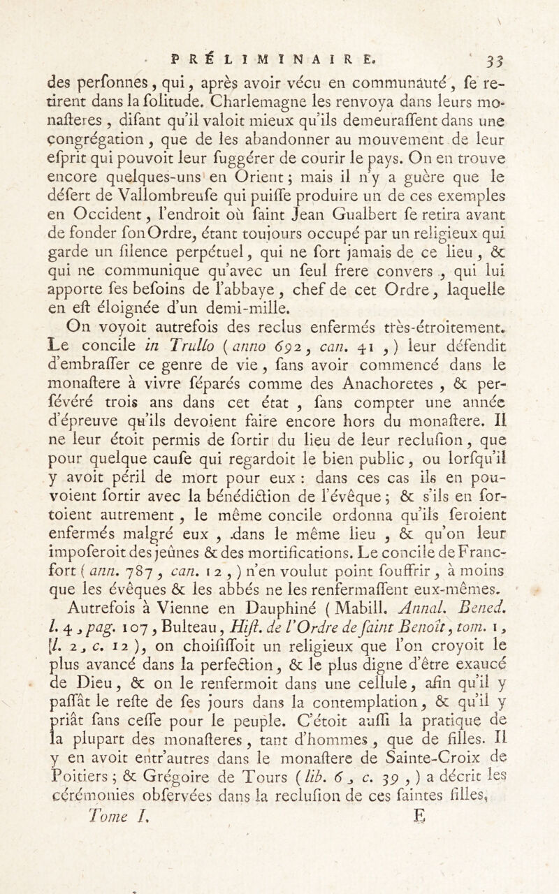 des perfonnes, qui ^ après avoir vécu en communauté ^ fe re- tirent dans la folitude. Charlemagne les renvoya dans leurs mo- nafteres 5 difant qu’il valoir mieux qu’ils demeuraffent dans une çongrégacion ^ que de les abandonner au mouvement de leur efprit qui pouvoir leur fuggérer de courir le pays. On en trouve encore quelques-uns en Orient ; mais il n’y a guère que le défert de Vallombreufe qui puiffe produire un de ces exemples en Occident ^ l’endroit où faint Jean Gualbert fe retira avant de fonder fonOrdre^ étant toujours occupé par un religieux qui garde un fiience perpétuel^ qui ne fort jamais de ce lieu ^ & qui ne communique qu’avec un feul frere convers qui lui apporte fes befoins de l’abbaye , chef de cet Ordre ^ laquelle en eft éloignée d’un demi-mille. On voyoit autrefois des reclus enfermés ttès-étroitement. Le concile in TruUo {anno 692 ^ can, 41 leur défendit d’embralfer ce genre de vie ^ fans avoir commencé dans le monaftere à vivre féparés comme des Anachorètes , & per- févéré trois ans dans cet état ^ fans compter une année d’épreuve qu’ils dévoient faire encore hors du monaftere. Il ne leur étoit permis de fortir du lieu de leur reclufion ^ que pour quelque caufe qui regardoit le bien public ^ ou lorfqu’ii y avoit péril de mort pour eux : dans ces cas ils en pou- voient fortir avec la bénédidion de l’évêque ; & s’ils en for- toient autrement ^ le même concile ordonna qu’ils feroient enfermés malgré eux ^ .dans le même lieu ^ & qu’on leur impoferoit des jeûnes & des mortifications. Le concile de Franc- fort ( ann. 787 ^ can. 12^) n’en voulut point fouffrir ^ à moins que les évêques & les abbés ne les renfermaffent eux-mêmes. Autrefois à Vienne en Dauphiné ( Mabill. Annal. Bened. /. 4 J pag. 107 y Bulteau, Hijï. de U Ordre de faint Benoît ^ tom. i [/. 2j c, 12 on choififlfoit un religieux que l’on croyoit le plus avancé dans la perfedion ^ & le plus digne d’être exaucé de Dieu ^ & on le renfermoit dans une cellule ^ afin qu’il y paffât le refte de fes jours dans la contemplation^ & qu’il y priât fans ceffe pour le peuple. C’étoit aufli la pratique de la plupart des monafteres ^ tant d’hommes , que de filles. îl y en avoit entr’autres dans le monaftere de Sainte-Croix de Poitiers ; & Grégoire de Tours (/i^. 6” j c. 3P O a décrit les cérémonies obfervées dans la reclufion de ces faintes filles^ Tome L E