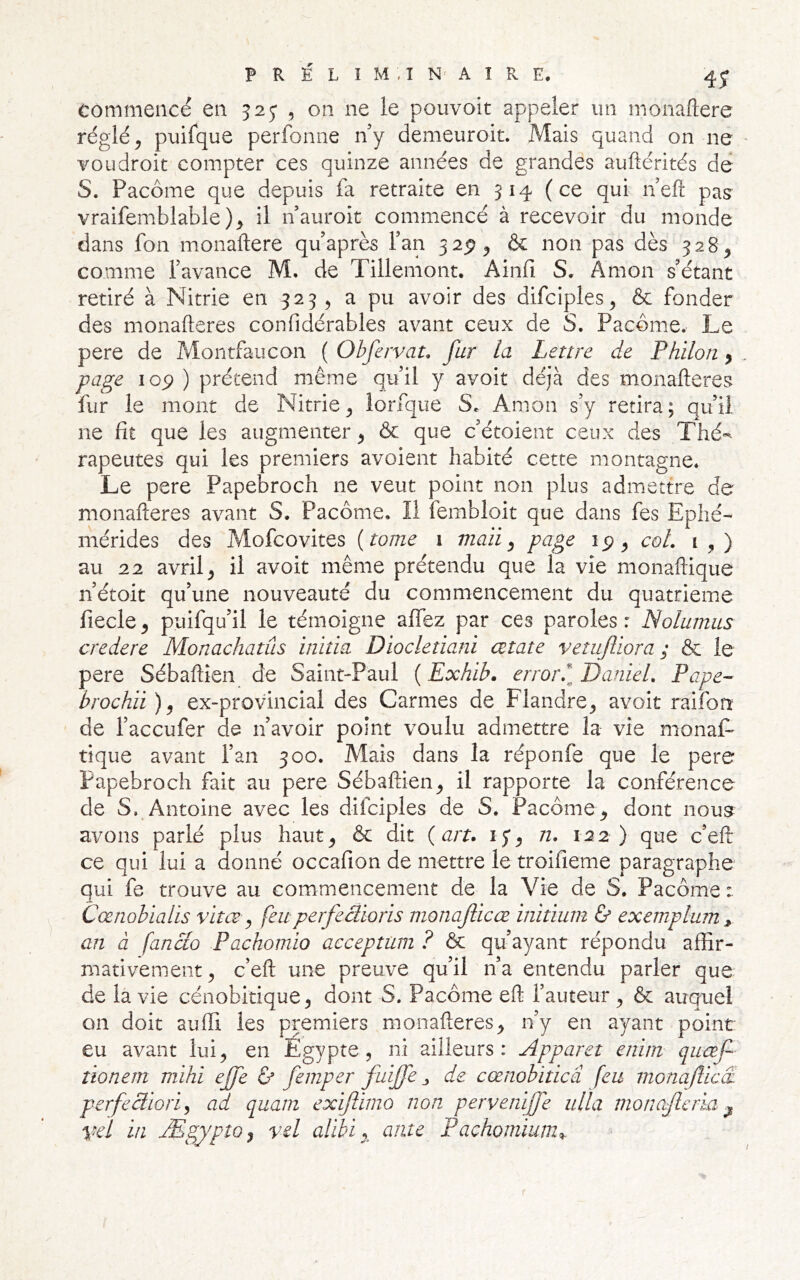 commencé en 32^ ^ on ne le pouvoit appeler un monaftere réglé, puifque perfonne ny demeuroit. Mais quand on ne voudroit compter ces quinze années de grandes auftérités de S. Pacôme que depuis fa retraite en 314 (ce qui nefl: pag vraifemblable ), il n’auroit commencé à recevoir du monde dans fon monaftere quaprès Fan 32^, & non pas dès 328, comme favance M. de Tillemont. Ainfi S. Amon s'étant retiré à Nitrie en 323 , a pu avoir des difciples, & fonder des monafleres confidérables avant ceux de S. Pacôme. Le pere de Montfaucon ( Obfervau fur la Lettre de Philon, page 105) ) prétend même quil y avoit déjà des monafleres fur le mont de Nitrie, iorfque S. Amon s'y retira; qu'il ne fit que les augmenter, & que c'étoient ceux des Thé-^ rapeutes qui les premiers avoient habité cette montagne. Le pere Papebroch ne veut point non plus admettre de monafleres avant S. Pacôme. Il fembloit que dans fes Eplié- mérides des Mofcovites {tome i viaii ^ page ip, coL 1,) au 22 avril, il avoit même prétendu que la vie monaflique n'étoit qu'une nouveauté du commencement du quatrième fiecle, puifqu'il le témoigne affez par ces paroles: Nolumus credere Monachatûs initia Diocletiani cetate vetuftiora ; & le pere Sébaflîen de Saint-Paul ( Exhib. error^l DanieL Pape- brocha ), ex-provincial des Carmes de Flandre, avoit raifon de l'accufer de n'avoir point voulu admettre la vie monaL tique avant l’an 300. Mais dans la réponfe que le pere Papebroch fait au pere Sébaftien, il rapporte la conférence de S. Antoine avec les difciples de S. Pacôme, dont nousf^^ avons parlé plus haut, & dit {art. ij, n. 122) que c'efl ce qui lui a donné occafion de mettre le troifieme paragraphe qui fe trouve au commencement de la Vie de S. Pacôme : Cænobialis vitœ ^ feuperfeàioris monafiieœ initium ù exemplum ^ an à fanao Pachomio acceptüm ? ôc qu’ayant répondu affir- mativement, c’efl une preuve qu'il n'a entendu parler que de la vie cénobitique, dont S. Pacôme efl l’auteur, & auquel on doit auffi les premiers monafleres, n’y en ayant point eu avant lui, en Egypte, ni ailleurs: Apparet enirn queef îionem m'ihi ejfe ù femper fuijfe j de cœnobiticâ feu monaflicÆ perfecliori^ ad quam exiftimo non pervenijfe ulla monajlcria ^ veï in Ægypto^ vel alibi ante Pachomium^