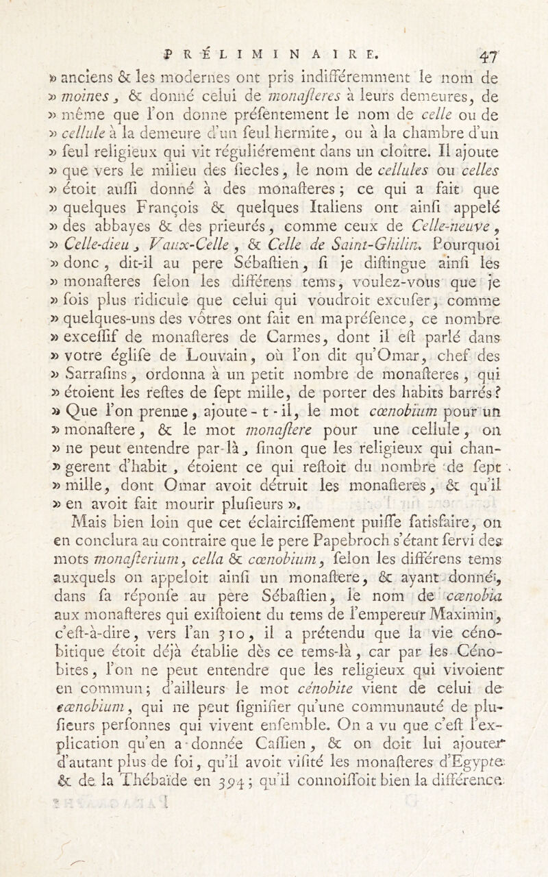 iP R -É L I M I N A 1 R E. 47 » anciens & les modernes ont pris indifFéremment le nom de y) moines J, & donné celui de monajieres à leurs demeures^ de » même que Ton donne préfentement le nom de celle ou de cellule à la demeure d\in feul Iiermite^ ou à la chambre d’un » feul religieux qui vit régulièrement dans un cloître. Il ajoute que vers le milieu des fiecles ^ le nom de cellules ou celles » étoit auffi donné à des monafteres ; ce qui a fait que quelques François & quelques Italiens ont ainfi appelé )) des abbayes & des prieurés y comme ceux de Celle-neuve j » Celle-dieu ^ Vaux-Celle y & Celle de Saint-Ghilin, Pourquoi » donc 5 dit-il au pere Sébaftien^ fi je diftingue ainfi les monafteres félon les différens tems^ voulez-vous que je » fois plus ridicule que celui qui voudroit excufer^ comme » quelques-uns des vôtres ont fait en mapréfence^ ce nombre » excelTif de monafteres de Carmes^ dont il efl: parlé dans » votre églife de Louvain^ où Ton dit qu’Omar^ chef des y) Sarrafins y ordonna à un petit nombre de monafteres ^ qui y> étoient les feftes de fept mille, de porter des habits barrés f » Que Ton prenne, ajoute - t - il, le mot cœnobïum pour un y> monaftere, & le mot monajlere pour une cellule, on yy ne peut entendre par4àj finon que les religieux qui chan- y> gerent d’habit , étoient ce qui reftoit du nombre 'de fept . » mille, dont Omar avoit détruit les monafteres, & qu’il yy en avoit fait mourir plufieurs ». ‘ ' Mais bien loin que cet éclaircilTement puiiTe fatîsfaire, on en conclura au contraire que le pere Papebroch s’étant fervi des. mots monajterium y cella & cœnobiuni y félon les dhférens tems auxquels on appeloit ainfi un monaftere, & ayant-donnée, dans fa réponfe au pere Sébaftien, le nom de cœnohia aux monafteres qui exiftoient du tems de l’empereur Maximin, c’eft-à-dire, vers l’an ? i o, il a prétendu que la vie céno- bitique étoit déjà établie dès ce tems-là, car par les-Céno- bites , l’on ne peut entendre que les religieux qui vivoientr en commun; d’ailleurs le mot cénobite vient de celui de eœnobiuni y qui ne peut fignifier qu’une communauté de plu- fieurs perfonnes qui vivent enfemble. On a vu que c’eft l’ex- plication qu’en a-donnée Caffien, & on doit lui ajouter d’autant plus de foi, qu’il avoit vihté les monafteres d’Egypte- & de. la Thébaïde en 35)4 ; qu’il connoiflbit bien la difiéreace. \