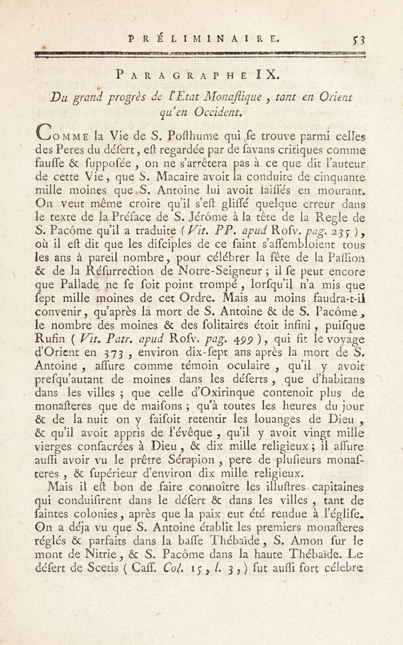 Paragraphe IX, Du grand progrès de rEtat Monajlique ^ tant en Orient qu en Occident. Comme la Vie de S. Pofthume qui fe trouve parmi celles des Peres du défert^ efl: regardée par de favans critiques comme fauffe & fuppofée ^ on ne s’arrêtera pas à ce que dit l’auteur de cette Vie, que S. Macaire avoit la conduite de cinquante mille moines que.S, Antoine lui avoit laiffés en mourant. On veut même croire qu’il s’efi: gliffd quelque erreur dans le texte de la Préface de S, Jérôme à la tête de la Réglé de S. Paeôme qu’il a traduite f Vit. PP. apud Pvofv. pag. 255* où il eft dit que les difciples de ce faint s’affembloient tous les ans à pareil nombre ^ pour célébrer la fête de la Paffion & de la Réfurreêlion de Notre-Seigneur ; il fe peut encore que Pallade ne fe foit point trompé , lorfqu’il n’a mis que fept mille moines de cet Ordre. Mais au moins faudra-t-ü convenir, qu’après la mort de S. Antoine & de S. Paeôme^ le nombre des moines & des folitaires étoit infini, puifque Rufin ( Vit. Patr. apud Rofv. pag. 4pp ), qui fit le voyage d’Orient en 375 , environ dix-fept ans après la mort de S. Antoine , alTure comme témoin oculaire , qu’il y avoit prefqu’autant de moines dans les déferts, que d’habitans dans les villes ; que celle d’Oxirinque contenoit plus de monafteres que de maifons ; qu’à toutes les heures du jour & de la nuit on y faifoit retentir les louanges de Dieu ^ & qu’il avoit appris de l’évêque , qu’il y avoit vingt mille vierges confacrées à Dieu, & dix mille religieux ; il alfure aufii avoir vu le prêtre Sérapion , pere de plufieurs monaf- teres , & fupérieur d’environ dix mille religieux. Mais il eft bon de faire connoître les illuftres capitaines qui conduifirent dans le défert & dans les villes , tant de faintes colonies, après que la paix eut été rendue à l’églife. On a déjà vu que S. Antoine établit les premiers monafteres réglés & parfaits dans la baffe Thébaîde, S. Amon fur le mont de Nitrie, & S. Paeôme dans la haute Thébaîde. Le défert de Scetis ( Calf. Col. 15 > 3 ; ) fut aufii fort célébré