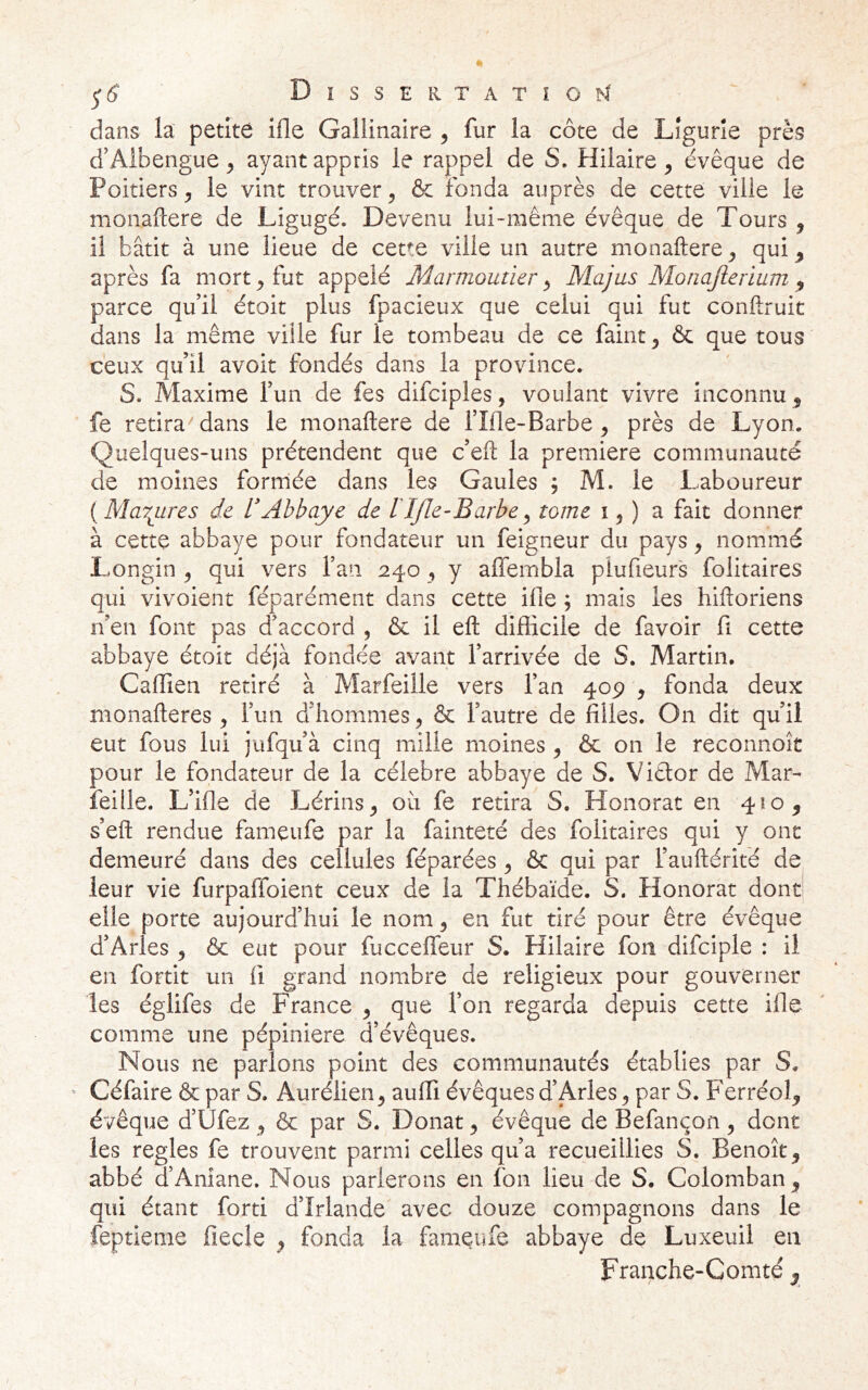 ^6 Dissertatioi^I ' dans la petite ille Gallinaire ^ fur la côte de Ligurie près d’Aibengue ^ ayant appris le rappel de S. Hilaire^ évêque de Poitiers, le vint trouver, & fonda auprès de cette ville le monaftere de Ligugé. Devenu lui-même évêque de Tours , il bâtit à une lieue de cette ville un autre monaftere, qui ^ après fa mort, fut appelé Marmoutier^ Majus Monajlerium ^ parce qu’il étoit plus fpacieux que celui qui fut conftruit dans la même ville fur le tombeau de ce faint, & que tous ceux qu’il avoit fondés dans la province. S. Maxime l’un de fes difciples, voulant vivre inconnu^ fe retira''dans le monaftere de l’îfle-Barbe, près de Lyon. Quelques-uns prétendent que c’eft la première communauté de moines formée dans les Gaules ; M. le Laboureur {Masures de dAbbaye de lIJle-Barbe^ tome i, ) a fait donner à cette abbaye pour fondateur un feigneur du pays, nommé Longin , qui vers l’an 240, y affeinbla plufieur's folitaires qui vivoient féparément dans cette ifle ; mais les hiftoriens n’en font pas d’accord , & il eft difficile de favoir fi cette abbaye étoit déjà fondée avant l’arrivée de S. Martin. Caffien retiré à Marfeille vers l’an 409 , fonda deux nionafteres , l’un d’hommes, & l’autre de filles. On dit qu’il eut fous lui jufqu’à cinq mille moines, & on le reconnoît pour le fondateur de la célébré abbaye de S. Viêtor de Mar- feille. L’ifie de Lérins, oii fe retira S. Honorât en 4^0, s’eft rendue fameufe par la fainteté des folitaires qui y ont demeuré dans des cellules féparées, ôc qui par l’auftérité de leur vie furpaffoient ceux de la Thébaïde. S, Honorât dont elle porte aujourd’hui le nom, en fut tiré pour être évêque d’Arles , & eut pour fuccefléur S. Hilaire fon difciple : il en fortit un fi grand nombre de religieux pour gouverner les églifes de France , que l’on regarda depuis cette ifle comme une pépinière d’évêques. Nous ne parlons point des communautés établies par S. ^ Céfaire & par S. Aurélien, auffi évêques d’Arles, par S. Ferréol, évêque d’Ûfez, & par S. Donat, évêque de Befançon, dont les réglés fe trouvent parmi celles qu’a recueillies S. Benoît, abbé d’Aniane. Nous parlerons en fon lieu de S. Colomban, qui étant forti d’Irlande avec douze compagnons dans le feptieme fiecle , fonda la fameufe abbaye de Luxeuil en Franche-Comté ^