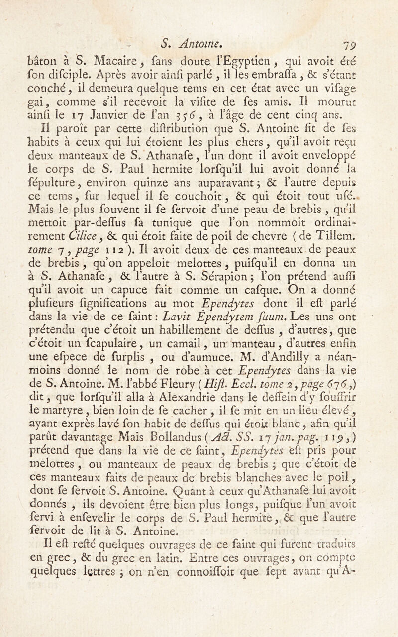 bâton à S. Macaîre ^ fans doute l’Egyptîen ^ qui avoit été fon difciple. Après avoir ainfi parlé il les embraffa , & s’étant couché ^ il demeura quelque tems en cet état avec un vifage gai, comme s’il recevoir la vifite de fes amis. Il mourut ainfi le 17 Janvier de l’an à l’âge de cent cinq ans. Il paroît par cette diflribution que S. Antoine fit de fes habits à ceux qui lui étoient les plus chers, qu’il avoit reçu deux manteaux de S. Athanafe, l’un dont il avoit enveloppé le corps de S. Paul hermite lorfqu’il lui avoit donné la fépulture, environ quinze ans auparavant ; & l’autre depuis ce tems, fur lequel il fe couchoit, & qui étoit tout ufé. Mais le plus fouvent il fe fervoit d’une peau de brebis , qu’il mettoit par-defTus fa tunique que l’on nommoit ordinai- rement Cilice, & qui étoit faite de poil de chevre ( de Tillem. tome 7, page 112 ). Il avoit deux de ces manteaux.de peaux de brebis, qu’on appeloit melottes, puifqu’il en donna un à S, Athanafe, 6c l’autre à S. Sérapion ; l’on prétend auffî qu’il avoit un capuce fait comme un cafque. On a donné plufieurs fignifîcations au mot Ependytes dont il efl: parlé dans la vie de ce faint : Lavit Épendytem fuum. Les uns ont prétendu que c’étoit un habillement de deflus , d’autres, que c’étoit un fcapulaire, un camail, um 'manteau, d’autres enfin une efpece de furplis , ou d’aumuce. M. d’Andilly a néan- moins donné le nom de robe à cet Ependytes dans la vie de S. Antoine. M. l’abbé Fleury (iî^. EccL tome '^^peige- dyC),) dit, que lorfqu’il alla à Alexandrie dans le deffein d’y fduffrir le martyre, bien loin de fe cacher , il fe mit en un lieu élevé , ayant exprès lavé fon habit de deffiis qui étoit blanc, afin qu’il parût davantage Mais Bollandus ( SS. 17 jan.pag. 11^,) prétend que dans la vie de ce faint, Ependytes eft pris pour melottes , ou manteaux de peaux d^ brebis ; que c’étoit de ces manteaux faits de peaux de brebis blanches avec le poil, dont fe fervoit S. Antoine, Quant à ceux qu’Athanafe lui avoit ^ donnés , ils dévoient être bien plus longs, puifque l’un avoit fervi à enfevelir le corps de S. Paul hermite, & que l’autre fervoit de lit à S. Antoine. Il eft refté quelques ouvrages de ce faint qui furent traduits en grec, ôc du grec en latin. Entre ces ouvrages, on compte quelques lettres , on n’en connoiffbit que fept avant qu’A-