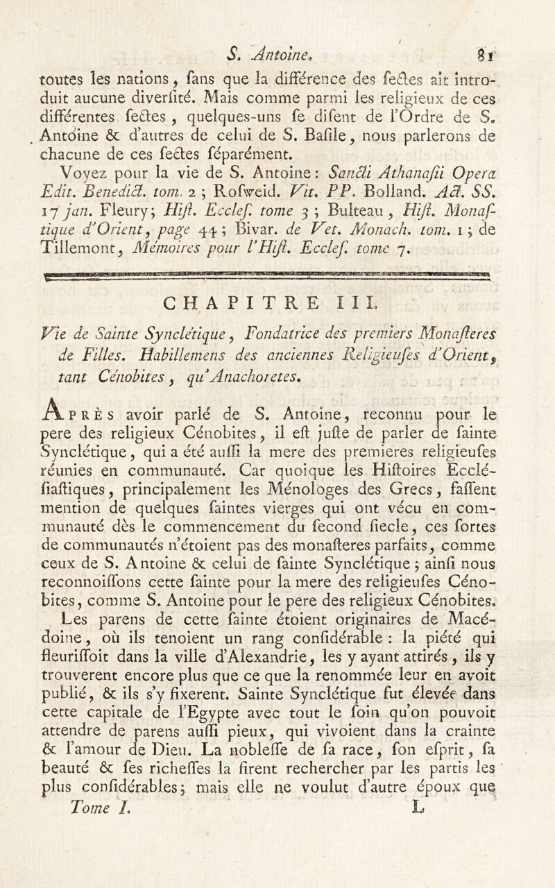 / ; S» Antoine, 81' toutes les nations, fans que la différence des fe£les ait intro- duit aucune diverlité. Mais comme parmi les religieux de ces différentes fedes , quelques-uns fe difent de fOrdre de S» . Antoine & d’autres de celui de S. Bafile^ nous parlerons de chacune de ces fedes féparément. Voyez pour la vie de S, Antoine: Sancii Athanajii Opéra Edit. Benedicl, tom, 2 ; Rofweid. Vit. PP. Bolland. Acl. SS. ijjan. Fleury; PPifi. Ecclcf. tome 5; Bulteau ^ Hijî. Monaf- tique dOrient^ page 44 ; Bivar. de Vet. Monach. tom. 1 ; de Tillemont^ Mémoires pour PHiJî. Ecclef. tome 7. CHAPITRE II L Vie de Sainte Synclétique ^ Fondatrice des premiers Monajleres de Filles. liabillemens des anciennes Religieufes F Orient^ tant Cénobites ^ qu Anachorètes. Après avoir parlé de S. Antoine ^ reconnu pour le pere des religieux Cénobites^ il eft jufte de parier de fainte Synclétique^ qui a été auffi la mere des premières religieufes réunies en communauté. Car quoique les Hiftoires Ecclé- fiaftiques ^ principalement les Ménoioges des Grecs ^ faffent mention de quelques faintes vierges qui ont vécu en com- munauté dès le commencement du fécond fiecle^ ces fortes de communautés n étoient pas des monafteres parfaitscomme ceux de S. Antoine & celui de fainte Synclétique ; ainlî nous reconnoiffons cette fainte pour la mere des religieufes Céno- bites, comme S. Antoine pour le pere des religieux Cénobites» Les parens de cette fainte étoient originaires de Macé- doine , où ils tenoient un rang confidérable : la piété qui fleuriffoit dans la ville d’Alexandrie^ les y ayant attirés , ils y trouvèrent encore plus que ce que la renommée leur en avoit publié, & ils s’y fixèrent. Sainte Synclétique fut élevée dans cette capitale de l’Egypte avec tout le foin qu’on pouvoir attendre de parens auffi pieux, qui vivoient dans la crainte & l’amour de Dieu. La nobleffe de fa race, fon efprit, fa beauté & fes richeffes la firent rechercher par les partis les plus confidérables; mais elle ne voulut d’autre époux que Tome L L