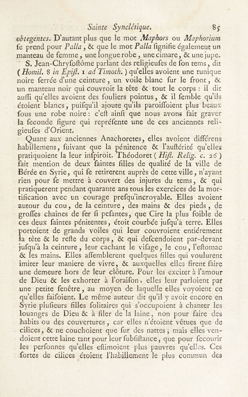 Saïnît Synclétique. obtegèntes* D’autant plus que le mot Maphors ou Maphorlum fe prend pour Palla ^ & que le mot Palla fignifie également un manteau de femme ^ une longue robe ^ unecimare^ & une jupe. S. Jean-Chryfoftôme parlant des religieufes de fon tems^ dit (Homil, 8 in Epijl, i ad Timoth. ) quelles avoient une tunique noire ferrée d’une ceinture ^ un voile blanc fur le front ^ & un manteau noir qui couvroit la tête & tout le corps : il dit aulTi quelles avoient des fouliers pointus^ & il femble qu’ils étoient blancs^ puifqu’il ajoute qu’ils paroilToient plus beaux fous une robe noire : c’eft ainfi que nous avons fait graver la fécondé figure qui repréfente une de ces anciennes reli- p;ieufes d’Orient. Quant aux anciennes Anachorètes^ elles avoient différens habillemens^ fuivant que la pénitence & l’auftérité qu’elles pratiquoient la leur infpiroit, Théodoret ( Hijl, Relig, c. 26 ) fait mention de deux faintes filles de qualité de la ville de Bérée en Syrie^ qui fe retirèrent auprès de cette ville ^ n’ayant rien pour fe mettre à couvert des injures du tems^ & qui pratiquèrent pendant quarante ans tous les exercices de la mor- tification avec un courage prefqu’incroyable. Elles avoient autour du cou^ de la ceinture^ des mains & des pieds, de grolTes chaînes de fer fi pefantes, que Cire la plus foible de ces deux faintes pénitentes, étoit courbée jufqu’à terre. Elles portoient de grands voiles qui leur couvroient entièrement la tête & le refte du corps, & qui defcendoient par-devant jufqu’à la ceinture, leur cachant le vifage, le cou, l’eftomac & les mains. Elles aflemblerent quelques filles qui voulurent imiter leur maniéré de vivre, & auxquelles elles firent faire une demeure hors de leur clôture. Pour les exciter à l’amour de Dieu & les exhorter à l’oraifon ? elles leur parloient par une petite fenêtre, au moyen de laquelle elles voyoient ce qu’elles faifoient. Le même auteur dit qu’il y avoit encore en Syrie plufieurs filles folitaires qui s’occupoient à chanter les louanges de Dieu & à filer de la laine, non pour faire des habits ou des couvertures, car elles n’étoient vêtues que de cilices, & ne couchoient que fur des nattes; mais elles ven- doient cette laine tant pour leur fubfiftance, que pour fecourir les perfonnes quelles eftimoient plus pauvres quelles. Ces fortes de cilices étoient rhabillement le plus commun des