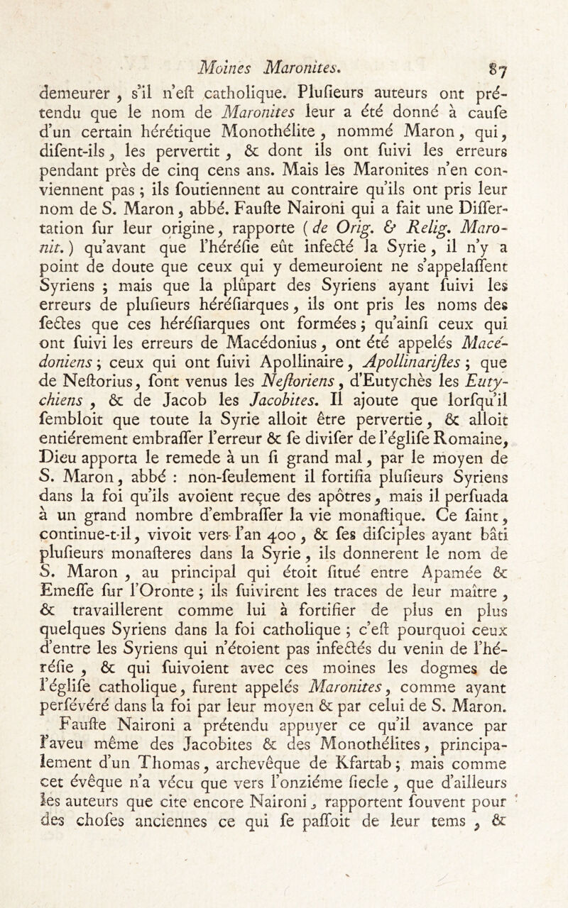 demeurer y s’il n eft catholique. Plufieurs auteurs ont pré- tendu que le nom de Maronites leur a été donné à caufe d’un certain hérétique Monothélite y nommé Maron y qui y difent-ils y les pervertit y &c dont ils ont fuivi les erreurs pendant près de cinq cens ans. Mais les Maronites n en con- viennent pas ; ils foutiennent au contraire qu ils ont pris leur nom de S. Maron y abbé. Faufte Naironi qui a fait une Differ- tation fur leur origine^ rapporte {de Orig. & Relig. Maro- nit. ) qu avant que Théréfie eût infeété la Syrie y il n’y a point de doute que ceux qui y demeuroient ne s’appelaffent Syriens ; mais que la plupart des Syriens ayant fuivi les erreurs de plufieurs héréfiarques y ils ont pris les noms des feétes que ces héréfiarques ont formées ; qu’ainfi ceux qui ont fuivi les erreurs de Macédonius y ont été appelés Macé- doniens ; ceux qui ont fuivi Apollinaire y Apollinarijles ; que de Neftorius y font venus les Nejloriens, d’Eutychès les Euty- chiens ^ & de Jacob les Jacobites. Il ajoute que lorfqu’il fembloit que toute la Syrie alloit être pervertie y & alloit entièrement embralfer l’erreur ôc fe divifer de l’églife Romaine, Dieu apporta le remede à un fi grand mal, par le rnoyen de S. Maron, abbé : non-feulement il fortifia plufieurs Syriens dans la foi qu’ils avoient reçue des apôtres, mais il perfuada à un grand nombre d’embraffer la vie monaftique. Ce faine, çontinue-t'il, vivoit vers l’an 400, & fes difeipies ayant bâti plufieurs monafteres dans la Syrie, ils donnèrent le nom de S. Maron , au principal qui étoit fitué entre Apamée & Emelfe fur l’Oronte ; ils fuivirent les traces de leur maître , & travaillèrent comme lui à fortifier de plus en plus quelques Syriens dans la foi catholique ; c’eft pourquoi ceux d’entre les Syriens qui n’étoient pas infeftés du venin de Thé- réfie , & qui fuivoient avec ces moines les dogmes de l’églife catholique, furent appelés Maronites y comme ayant perfévéré dans la foi par leur moyen & par celui de S. Maron. Faufte Naironi a prétendu appuyer ce qu’il avance par î’aveu même des Jacobites & des Monothélites, principa- lement d’un Thomas, archevêque de Kfartab ; mais comme cet évêque n’a vécu que vers l’onzième fiecle, que d’ailleurs ies auteurs que cite encore Naironi ^ rapportent fouvent pour ■ des chofes anciennes ce qui fe paffoit de leur tems , & r