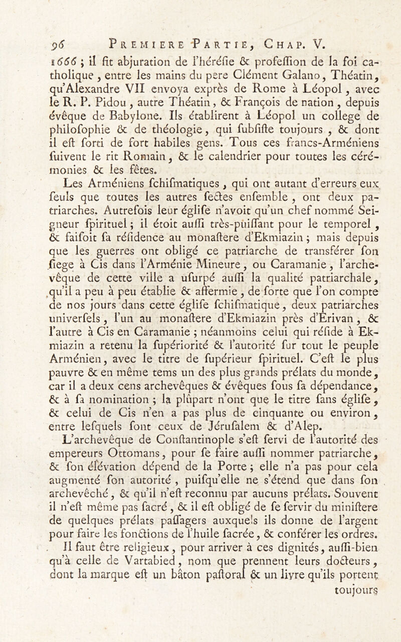 1666 ; il fit abjuration de riiéréfie & profelTion de la foi ca- tholique y entre les mains du pere Clément Galano, Théatin, qu’Alexandre VII envoya exprès de Rome à Léopol y avec le R, P. Pidou y autre Théatin, & François de nation y depuis évêque de Babylone. Ils établirent à Léopol un college de philofophie Ôc de théologie y qui fubfifte toujours y & dont il eft forti de fort habiles gens. Tous ces francs-Arméniens fuivent le rit Romain^ & le calendrier pour toutes les céré- monies & les fêtes. Les Arméniens fehifmatiques , qui ont autant d’erreurs eux feuls que toutes les autres feâes enfemble y ont deux pa- triarches. Autrefois leur églife n avoit qu un chef nommé Sei- gneur fpirituel ; il écoit auffi très-puiffant pour le temporel , & faifoit fa réfidence au monaftere d’Ekmiazin ; mais depuis que les guerres ont obligé ce patriarche de transférer foii fiege à Cis dans l’Arménie Mineure, ou Caramanie y l’arche- vêque de cette ville a ufurpé aulîi la qualité patriarchale y .qu’il a peu à peu établie & affermie y de forte que l’on compte de nos jours dans cette églife fehifmatique ^ deux patriarches univerfels y l’un au monaftere d’Ekmiazin près d’Erivan y &c l’autre à Cis en Caramanie ; néanmoins celui qui réfide à Ek- miazin a retenu la fupériorité & l’autorité fur tout le peuple Arménien^ avec le titre de fupérieur fpirituel. C’eft le plus pauvre & en même tems un des plus grands prélats du monde, car il a deux cens archevêques & évêques fous fa dépendance, 6c à fâ nomination ; la plûpart n’ont que le titre fans églife , ôc celui de Cis n’en a pas plus de cinquante ou environ, entre lefquels font ceux de Jérufalem ôc d’Alep. L’archevêque de Conftantinople s’eft fervi de l’autorité des empereurs Ottomans, pour fe faire auffi nommer patriarche, & fon élévation dépend de la Porte ; elle n’a pas pour cela augmenté fon autorité , puifqu’elle ne s’étend que dans fou . archevêché, ôc qu’il n’eft reconnu par aucuns prélats. Souvent il n’eft même pas facré , ôc il eft obligé de fe fervir du miniftere de quelques prélats paffagers auxquels ils donne de l’argent pour faire les fondions de l’huile facrée, ôc conférer les ordres. Il faut être religieux, pour arriver à ces dignités, auffi-bieii qu’à celle de Vartabied, nom que prennent leurs dodeurs, dont la marque eft un bâton paftoral & un livre qu’ils portent toujours