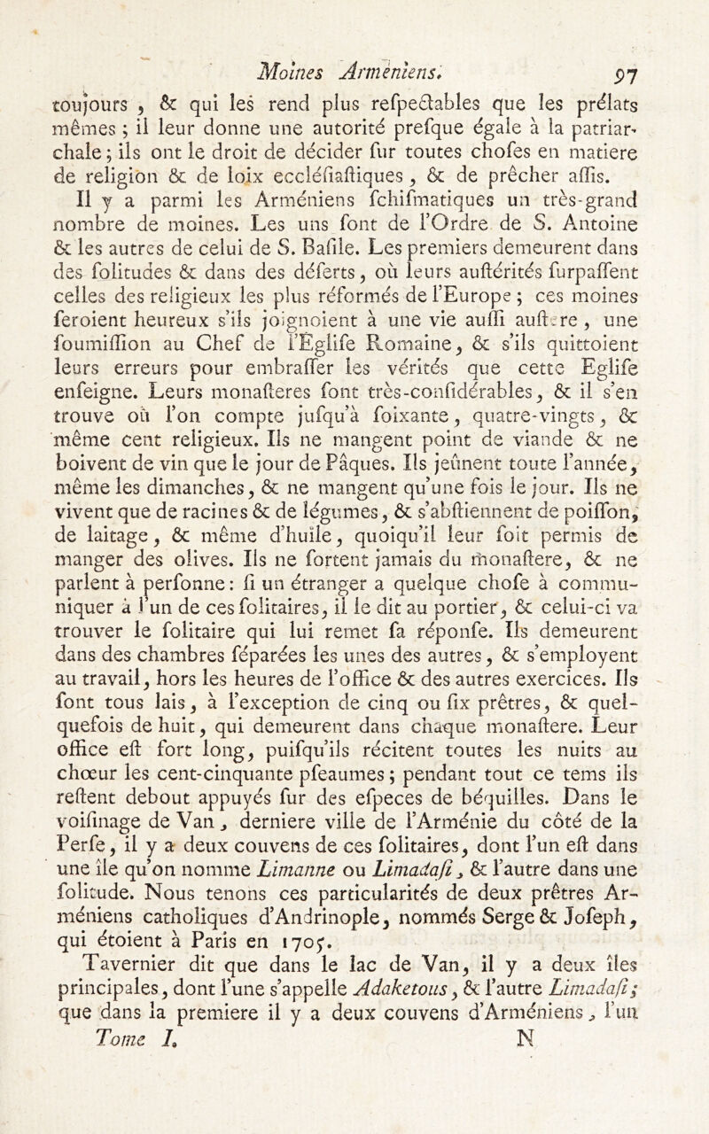 toujours ^ & qui les rend plus refpedables que les prélats mêmes ; il leur donne une autorité prefque égale à la patriar^ chale; ils ont le droit de décider fur toutes chofes en matière de religion & de ioix eccléfiaftiques ^ & de prêcher aflîs. Il y a parmi les Arméniens fcliifmatiques un très-grand nombre de moines. Les uns font de fOrdre de S. Antoine & les autres de celui de S. Bafile. Les premiers demeurent dans des folitudes & dans des déferts^ où leurs auftérités furpaffent celles des religieux les plus réformés de l’Europe ; ces moines feroient heureux s’ils joignoient à une vie auffi auftere , une foumiffion au Chef de i’Égiife Romaine^ & s’ils quittoient leurs erreurs pour embraffer les vérités que cette Eglife enfeigne. Leurs monafteres font très-confidérables^ & il s’en trouve où l’on compte jufqu’à foixante, quatre-vingts ^ & même cent religieux. Ils ne mangent point de viande & ne boivent de vin que le jour de Pâques. Ils jeûnent toute l’année^ même les dimanches, & ne mangent qu’une fois le jour. Ils ne vivent que de racines & de légumes, & s’abftiennent de poiffon, de laitage, & même d’huile, quoiqu’il leur foit permis de manger des olives. Ils ne fortent jamais du monaftere, & ne parlent à perfonne : fi un étranger a quelque chofe à commu- niquer à 1 un de cesfolitaires, il le dit au portier , & celui-ci va trouver le folitaire qui lui remet fa réponfe. Ils demeurent dans des chambres féparées les unes des autres, & s’employent au travail, hors les heures de l’office 6c des autres exercices. Ils font tous lais, à l’exception de cinq ou fix prêtres, 6c quel- quefois de huit, qui demeurent dans chaque monaftere. Leur office eft fort long, puifqu’ils récitent toutes les nuits au chœur les cent-cinquante pfeaumes ; pendant tout ce tems iis reftent debout appuyés fur des efpeces de béquilles. Dans le voifinage de Van ^ derniere ville de l’Arménie du côté de la Perfe, il y a deux couvens de ces folitaires, dont l’un eft dans une île qu’on nomme Limanne ou Limadafi ^ 6c l’autre dans une folitude. Nous tenons ces particularités de deux prêtres Ar- méniens catholiques d’Andrinople, nommés Serge ôc Jofeph^ qui étoient à Paris en lyoy. Tavernier dit que dans le lac de Van, il y a deux îles principales, dont l’une s’appelle Adaketousy ôc l’autre Limadafi; que dans la première il y a deux couvens d’Arméniens ^ fiai Tome h N