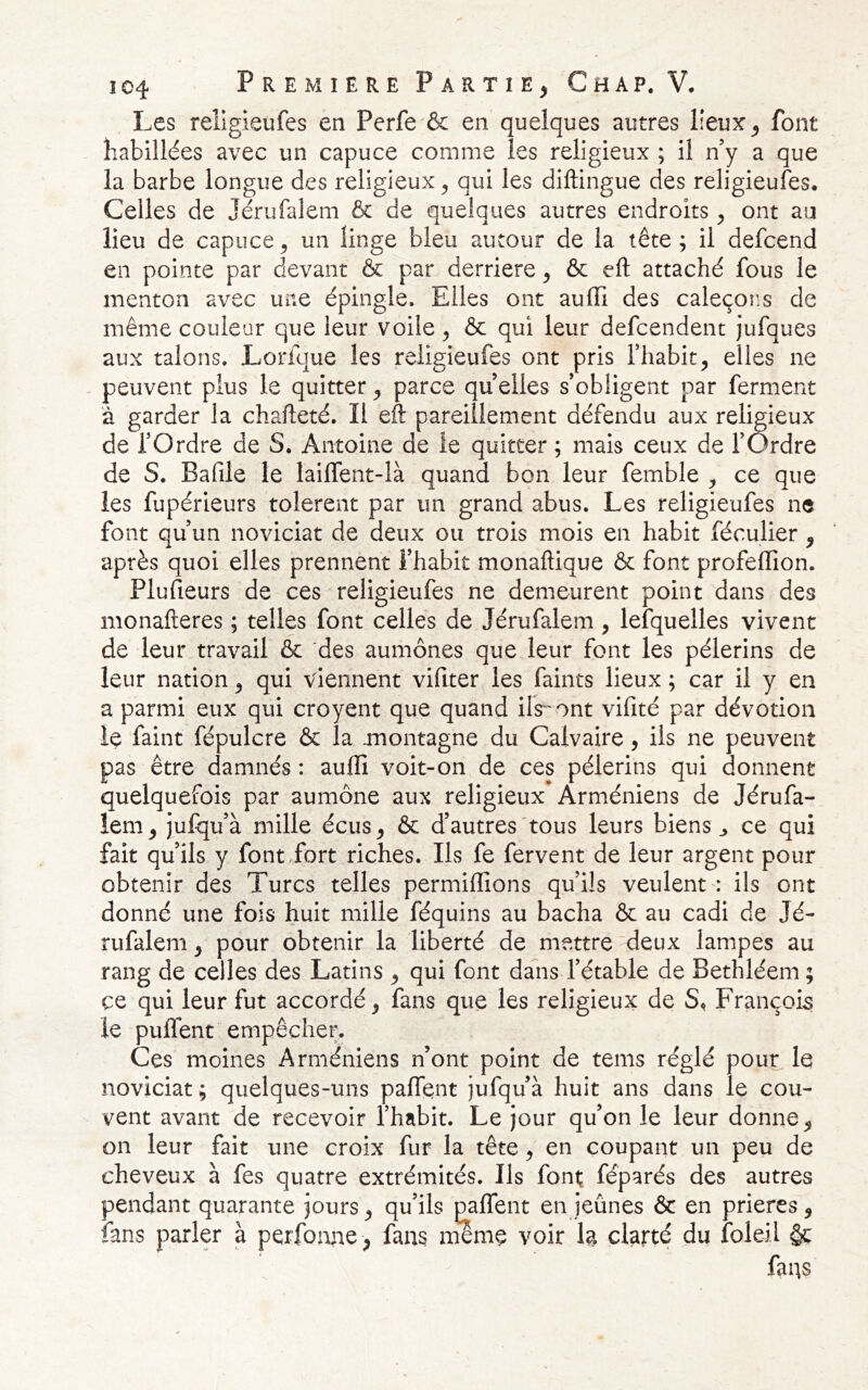 Les rellgieufes en Perfe & en quelques autres lieux, font habillées avec un capuce comme les religieux ; il ny a que la barbe longue des religieux, qui les diftingue des reiigieufes. Celles de Jérufalem fie de quelques autres endroits , ont au lieu de capuce, un linge bleu autour de la tête ; il defeend en pointe par devant & par derrière, 6c eft attaché fous le menton avec une épingle. Elles ont auffi des caleçor.s de même couleur que leur voile ^ 6c qui leur defeendent juf|ue3 aux talons. Lorfque les reiigieufes ont pris l’habit, elles ne peuvent plus le quitter, parce qu elles s’obligent par ferment à garder la chafleté. Il eft pareillement défendu aux religieux de l’Ordre de S. Antoine de le quitter ; mais ceux de l’Ordre de S. Bafile le lailfent-là quand bon leur femble ^ ce que les fupérieurs tolèrent par un grand abus. Les reiigieufes ne font qu’un noviciat de deux ou trois mois en habit féculier , après quoi elles prennent l’habit monaftique fie font profeffion. Plufieurs de ces reiigieufes ne demeurent point dans des monafteres ; telles font celles de Jérufalem , leîquelles vivent de leur travail fie des aumônes que leur font les pèlerins de leur nation, qui viennent vifiter les faints lieux ; car il y en a parmi eux qui croyent que quand ilV'ont vifité par dévotion le faint fépulcre ôc la jnontagne du Calvaire, iis ne peuvent pas être damnés : auffi voit-on de ces pèlerins qui donnent quelquefois par aumône aux religieux Arméniens de Jérufa- îem, julqu’à mille écus, fie d’autres'tous leurs biens ^ ce qui fait qu’ils y font,fort riches. Ils fe fervent de leur argent pour obtenir des Turcs telles permiffions qu’ils veulent : ils ont donné une fois huit mille féquins au bacha fie au cadi de Jé- rufalem , pour obtenir la liberté de mettre deux lampes au rang de celles des Latins , qui font dans l’étable de Bethléem ; ce qui leur fut accordé, fans que les religieux de S* François le puffent empêcher. Ces moines Arméniens n’ont point de teins réglé pour le noviciat ; quelques-uns paflent jufqu’à huit ans dans le cou- vent avant de recevoir l’habit. Le jour qu’on le leur donne, on leur fait une croix fur la tête, en coupant un peu de cheveux à fes quatre extrémités. Ils font; féparés des autres pendant quarante jours, qu’ils paffent en jeûnes ôc en prières, fans parler à perfonne , fans nilme voir h clarté du foleil §c fans