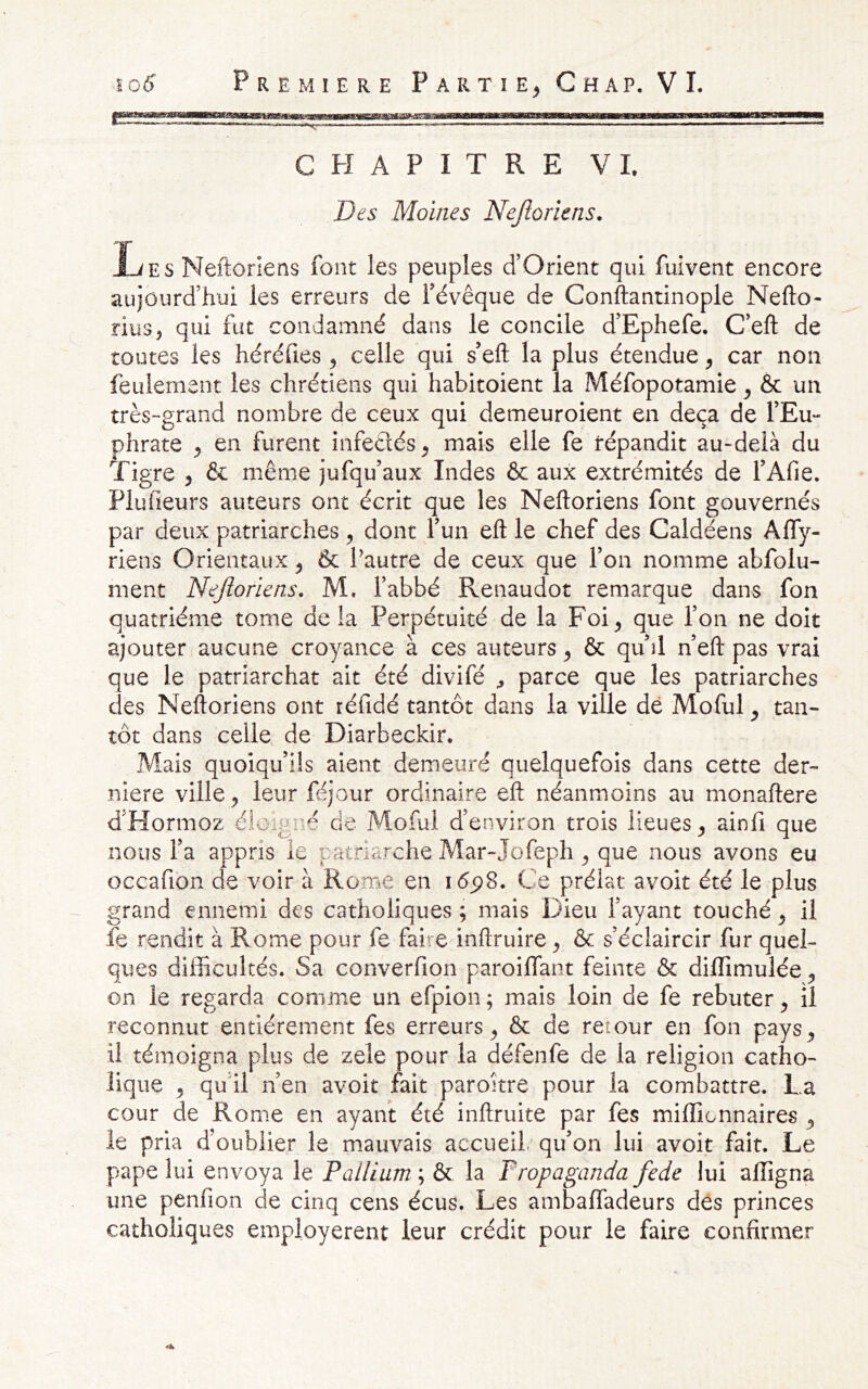 CPIAPITRE VL Des Moines Nejtoriens. Les Neftonens font les peuples d’Orient qui fuivent encore aujourd’hui les erreurs de l’évêque de Conftantinople Nefto- riiis, qui fut condamné dans le concile d’Ephefe. C’eft de toutes les héréfies ^ celle qui s’eft la plus étendue ^ car non feulement les chrétiens qui habitoient la Méfopotamie ^ & un très-grand nombre de ceux qui demeuroient en deçà de l’Eu- phrate ^ en furent infeétés;, mais elle fe répandit au-delà du Tigre , & même jufqu’aux Indes & aux extrémités de l’Afie. Plufieurs auteurs ont écrit que les Neftoriens font gouvernés par deux patriarches ^ dont l’un efl: le chef des Caldéens AlTy- riens Orientaux ^ &: Pautre de ceux que l’on nomme abfolu- ment Nejioriens. M. l’abbé Renaudot remarque dans fon quatrième tome delà Perpétuité de la Foi^ que l’on ne doit ajouter aucune croyance à ces auteurs ^ & qu’il n’eft pas vrai que le patriarchat ait été divifé ^ parce que les patriarches des Neftoriens ont réfidé tantôt dans la ville de Moful ^ tan- tôt dans celle de Diarbeckir. Mais quoiqu’ils aient demeuré quelquefois dans cette der- nlere ville ^ leur féjour ordinaire eft néanmoins au monaftere d’Hormoz éloigné de Moful d’environ trois lieues^ ainfi que nous l’a appris le patriarche Mar-Jofeph ^ que nous avons eu occafion de voir à Rome en i<5p8. Ce prélat avoit été le plus grand ennemi des catholiques ; mais Dieu l’ayant touché ^ il fe rendit à Rome pour fe faire inftruire y & s’éclaircir fur quel- ques difficultés. Sa converfion paroiffant feinte & diffimulée y on le regarda comme un efpion ; mais loin de fe rebuter y il reconnut entièrement fes erreurs^ & de retour en fon pays^ il témoigna plus de zele pour la défenfe de la religion catho- lique ^ qu’il n’en avoit fait paroitre pour la combattre, La cour de Rom.e en ayant été inftruite par fes miffionnaires ^ le pria d’oublier le mauvais accueil, qu’on lui avoit fait. Le pape lui envoya le Pallium ; & la Fropaganda fede lui affigna une penfïon de cinq cens écus. Les ambaffadeurs des princes catholiques employèrent leur crédit pour le faire confirmer