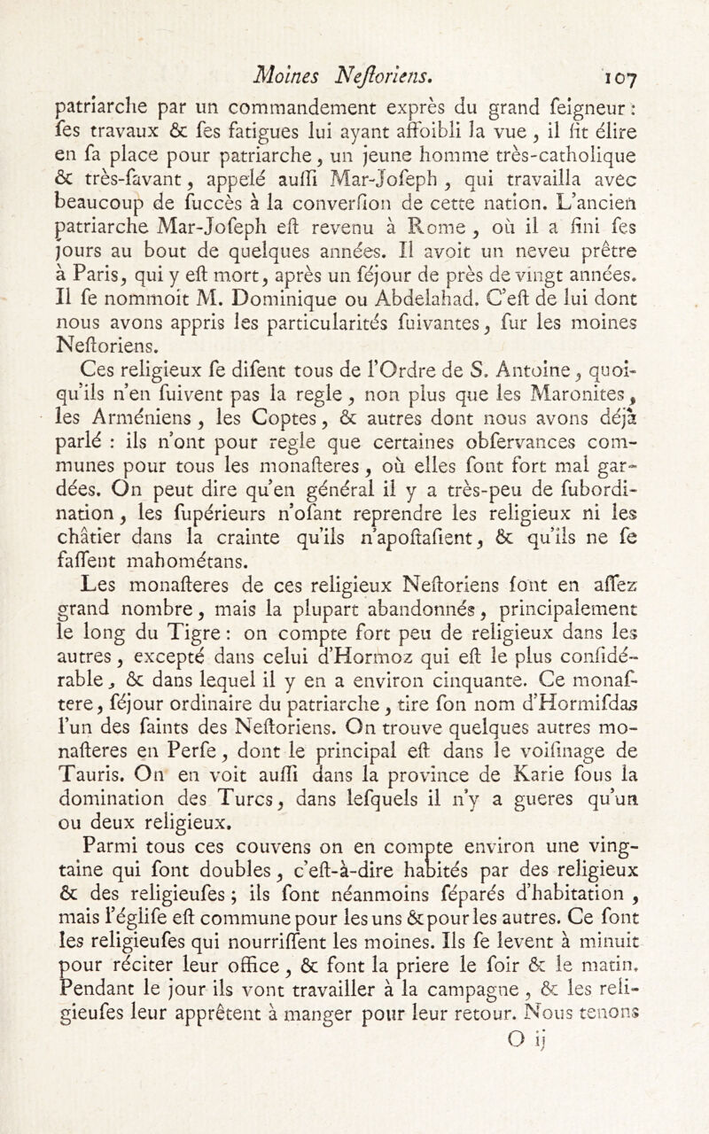 patriarche par un commandement exprès du grand feigneur : fes travaux & fes fatigues lui ayant affoibli la vue ^ il fit élire en fa place pour patriarche ^ un jeune homme très-catholique & très-favant ^ appelé aufh Mar-jofeph ^ qui travailla avec beaucoup de fuccès à la converflon de cette nation. L’ancien patriarche Mar-Jofeph efl: revenu à Rome ^ oii il a fini fes jours au bout de quelques années. Il avoit un neveu prêtre à Paris^ qui y efl m.ort^ après un féjour de près de vingt années. Il fe nommoit M. Dominique ou Abdelahad. C’eft de lui dont nous avons appris les particularités fuivantes^ fur les moines Neftoriens. Ces religieux fe difent tous de l’Ordre de S. Antoine ^ quoi- qu’ils n’en fuivent pas la réglé ^ non plus que les Maronites ^ les Arméniens ^ les Coptes, & autres dont nous avons déjà parlé : ils n’ont pour réglé que certaines obfervances com- munes pour tous les monafteres, où elles font fort mal gar- dées. On peut dire qu’en général il y a très-peu de fubordi- nation ^ les fupérieurs n’ofant reprendre les religieux ni les châtier dans la crainte qu’ils n apoftafient ^ 6c qu’ils ne fe faflent mahométans. Les monafteres de ces religieux Neftoriens font en affez grand nombre ^ mais la plupart abandonnés, principalement le long du Tigre : on compte fort peu de religieux dans les autres ^ excepté dans celui a Hormoz qui eft le plus confidé- rable ^ & dans lequel il y en a environ cinquante. Ce monaf- tere^ féjour ordinaire du patriarche y tire fon nom d’Hormifdas l’un des faints des Neftoriens. On trouve quelques autres mo- nafteres en Perfe y dont le principal eft dans le voifinage de Tauris. On en voit auffi dans la province de Karie fous la domination des Turcs ^ dans lefquels il ny a gueres qu’un ou deux religieux. Parmi tous ces couvens on en compte environ une ving- taine qui font doubles y c’eft-à-dire habités par des religieux ôc des religieufes ; ils font néanmoins féparés d’habitation , mais i’églife eft commune pour les uns & pour les autres. Ce font les religieufes qui nourriffent les moines. Ils fe lèvent à minuit pour réciter leur office ^ ôc font la priere le foir & le matin. Pendant le jour ils vont travailler à la campagne ^ & les reii- gieufes leur apprêtent à manger pour leur retour. Nous tenons O ij