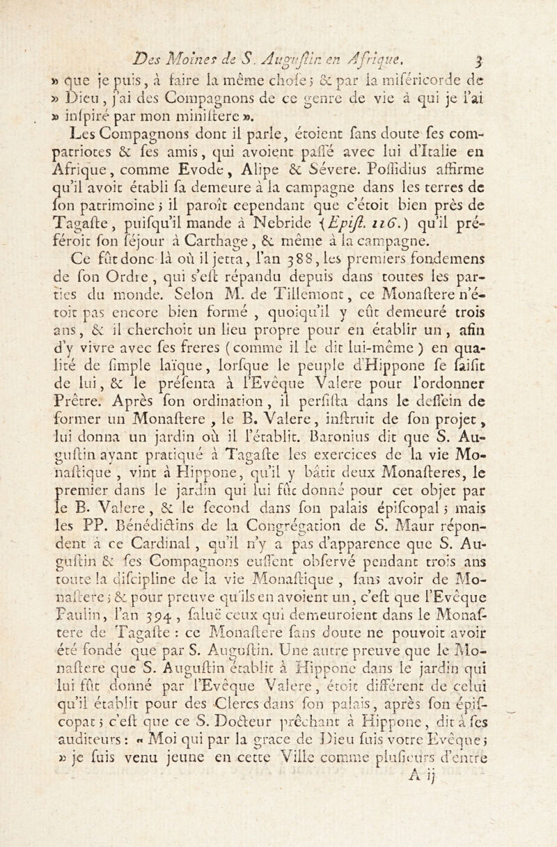 » que je puis, à faire ia même choie 5 6: par ia mi (encorde de » Dieu , j’ai des Compagnons de ce genre de vie à qui je fai » infpiré par mon miniftere ». Les Compagnons donc il parle, écoient fans doute fes com- patriotes & fes amis, qui avoient paffe avec lui d’Italie en Afrique, comme Evode, Alipe & Severe. Poflidius affirme qu’il avoit établi fa demeure à 1a campagne dans les terres de Ion patrimoine > il paroît cependant que c’étoit bien près de Tagafte, puifqu il mande à Nebride \EpiJl. 116.) qu’il pré- féroit fon féjour à Carthage , 6c même à la campagne. Ce fût donc-là où il jetta, l’an 388, les premiers fonde mens de fon Ordre , qui s’eft répandu depuis dans toutes les par- ties du monde. Selon M. de Tillemonc, ce Monaftere n’é- toit pas encore bien formé , quoiqu’il y eût demeuré trois ans, & il cherchoit un lieu propre pour en établir un, afin d’y vivre avec fes freres (comme il le dit lui-même ) en qua- lité de fimple laïque, lorfque le peuple dHippone fe fai fit de lui, 6e le préfenta à l’Evêque Valere pour rordonner Prêtre. Après fon ordination , il perfifta dans le deflèin de former un Monaftere , le B9 Valere, inftru.it de fon projet > lui donna un jardin où il l’établit. Baronius dit que S. Au° guftin ayant pratiqué à Tagafte les exercices de la vie Mo- naftique , vint à Hippone, qu’il y bâtit* deux Monafteres, le premier dans le jardin qui lui fût donné pour cet objet par le B. Valere, &L le fécond dans fon palais épifcopal 5 mais les PP. Bénédictins de la Congrégation de S. Maur répon- dent a ce Cardinal , qu’il n’y a pas d’apparence que S. Au- guftin 6c fes Compagnons enflent obfervé pendant trois ans toute !a difciplin'e de la vie Monaftique , fans avoir de Mo- naftere 5 & pour preuve qu'ils en avoient un, c’eft que l’Evêque Paulin, l’an 394 , faine ceux qui demeuroient dans le Monaft tere de Tagafte : ce Monaftere fans doute 11e pouvoir avoir été fondé que par S. Auguftin. Une autre preuve que le Mo- naftere que S. Auguftin établit à Hippone dans le jardin qui lui fût donné par l’Evêque Valere, étoic différent de celui qu’il établir pour des Clercs dans fon palais, après fon épif- copat 5 c’eft que ce S. Doéteur prêchant à Hippone, dit à fes auditeurs : « Moi qui par la grâce de Dieu fuis votre Evêques » je fuis venu jeune en cette Ville comme plufieiirs d’entre A i]