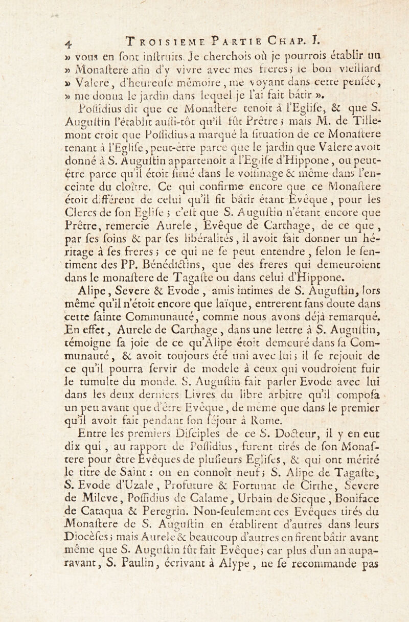 » vous en font inftruits, je cherchais où je pourrois établir un » Monaltere afin cî'y vivre avec mes freres5 le bon vieillard a> Valere, d’heureule mémoire , me voyant dans cette peniee, » me donna le jardin dans lequel je lai fait bâtir ». Poliidius dit que ce Monaltere tenoit à iEghfe, &C que S. Auguftin rétablit auHi-tôt qu5ii tût Prêtre 5 mais M. de Tille- mont croit que Poliidius a marqué la lituation de ce Monaltere tenant à i’Eglife, peut-être parce que le jardin que Valere avoir donné à S. Auguftin apparcenoit a l’Egnle d’Hippone, ou peut- être parce qu’il étoit ficué dans le voiiinage & même dans l’en- ceinte du cloître. Ce qui confirme encore que ce (Monaltere étoit différent de celui qu’il fit bâtir étant Evêque , pour ies Clercs de fon Eglife 5 c’elt que S. Auguftin n étant encore que Prêtre, remercie Aurele, Evêque de Carthage, de ce que , par fes foins & par fes libéralités, il avoit fait donner un hé- ritage à fes freres > ce qui ne fe peut entendre , félon le fen- timent des PP. Bénédictins, que des freres qui demeuroienc dans le monaltere de Tagafte ou dans celui d’Hippone. Alipe, Severe & Evode , amis intimes de S. Auguitin, !ors même qu’il nétoit encore que laïque, entrèrent fans doute dans cette fainte Communauté, comme nous avons déjà remarqué. En effet, Aurele de Carthage , dans une lettre à S. Auguitin, témoigne fa joie de ce qu’Alipe étoit demeuré dans la Com- munauté, & avoit toujours été uni avec lui 5 il fe réjouit de ce qu’il pourra fervir de modelé à ceux qui voudroient fuir le tumulte du monde. S. Auguftin fait parler Evode avec lui dans les deux derniers Livres du libre arbitre qu’il compola un peu avant que d’être Evêque, de même que dans le premier qu’il avoir fait pendant fon léjour à Rome. Entre les premiers Difciples de ce S. Docteur, il y en eue dix qui , au rapport de Poliidius, furent tirés de fon Monaf- tere pour être Evêques de piufieurs Egüfes, & qui ont mérité le titre de Saint : on en connoît neuf5 S. Alipe de Tagafte, S. Evode d’Uzale , Profuture & Fortunac de Cirthe, Severe de Mileve, Poffîdius de Calame, Urbain de Sicque , Boniface de Cataqua & Peregrin. Non-feulement ces Evêques tirés du Monaltere de S. Auguftin en établirent d’autres dans leurs Diocèfes j mais Aurele & beaucoup d’autres en firent bâtir avant même que S. Auguftin fût fait Evêque5 car plus d’un an aupa- ravant, S. Paulin, écrivant à Alype, ne fe recommande pas