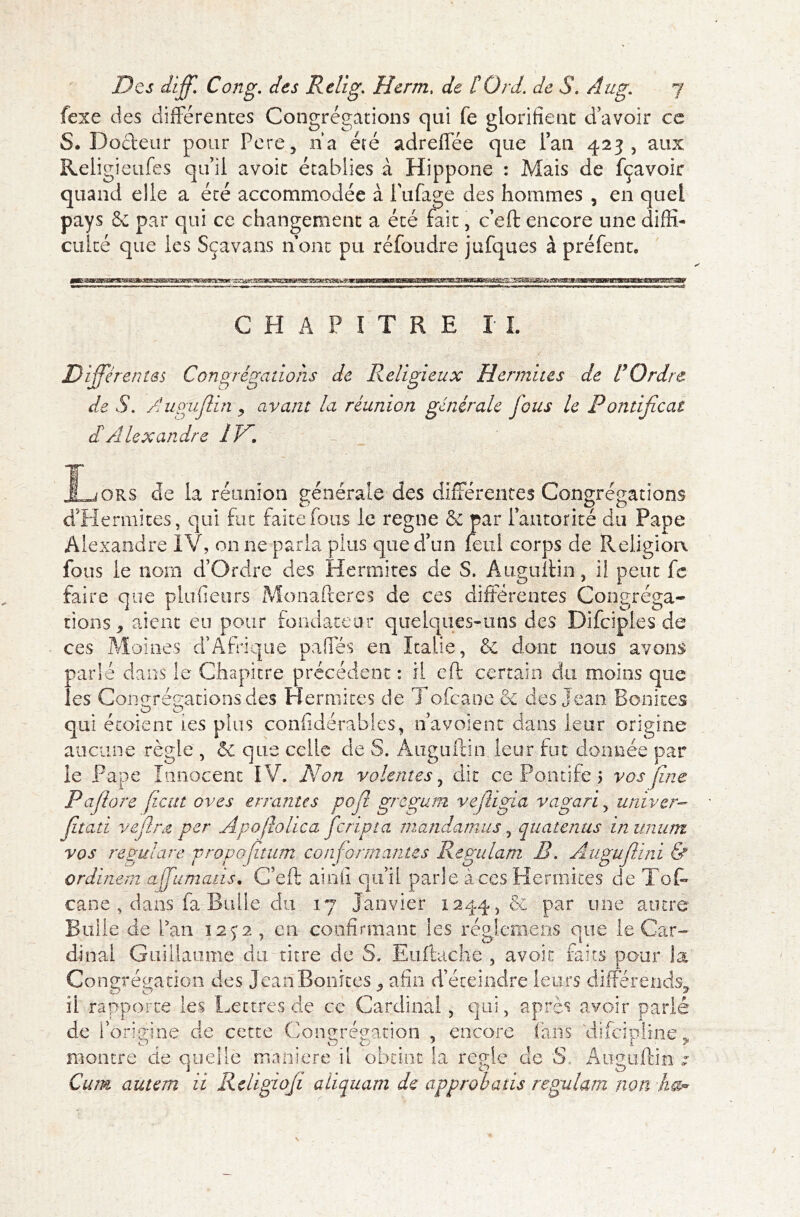 fexe des différentes Congrégations qui fe glorifient d’avoir ce S. Docteur pour Pere, na été adreflee que Pan 423, aux Religieufes qu’il avoir établies à Hippone : Mais de fçavoir quand die a été accommodée à biffage des hommes , en quel pays & par qui ce changement a été fait, c’eft encore une diffi- culté que ies Sçavans nom pu réfoudre jufques à préfent. CHAPITRE IL Différentes Congrégations de Religieux H ermites de U Ordre de S. Augufiin y avant la réunion générale fous le Pontificat dé Alexandre IV. JLjORS de la réunion générale des différentes Congrégations dilemmes, qui fut faite fous le régné & par Pautorité du Pape Alexandre IV, on ne paria pins que d’un feui corps de Religion fous le nom d’Ordre des Hennîtes de S. Auguftin, il peut fc faire que plufieurs Monafteres de ces différentes Congréga- tions, aient eu pour fondateur quelques-uns des Difciples de ces Moines d’Afrique paffés en Italie, & dont nous avons parle dans le Chapitre précédent : il eft certain du moins que les Congrégations des Hennîtes de Tofcaoe & des Jean Bonites qui étoient ies plus confidérables, n a voie ne dans leur origine aucune règle , & que celle de S. Auguftin leur fut donnée par le Pape Innocent IV. Non volentes, dit ce Pontife 5 vos fine Pafiore fient oves errantes pofi gregum vejUgia vagari, univer- fitati vefine per Apojiohca feripta mandamus, quatenus in unum vos regulare vropofitum conformantes Regulam R. Auguflini & ordinem affamait s. C’eft ainü qu’il parle à ces Hermites de Tôt cane , dans fa Bulle du 17 Janvier 1244, & par une autre Bulle de Pan 125*2, en confirmant ies réglemens que le Car- dinal Guillaume du titre de S. Euftache , avoir faits pour la Congrégation des Jean Bonites , afin d’éteindre leurs différends, il rapporte ies Lettres de ce Cardinal, qui, après avoir parlé de l’origine de cette Congrégation , encore fans difeiplme, montre de quelle maniéré il obtint la réglé de S Auguftin ; Cum autem ii Religiofi aliquam de approbatis regulam non