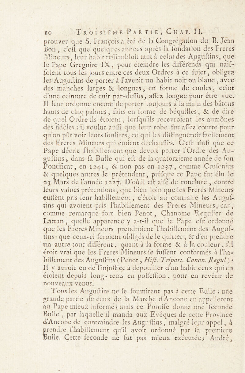 prouver que S. François a été de la Congrégation du B. Jean Bon , c eit que quelques années après la fondation des Frères Mineurs-, leur habit reffembioit tant à celui des Auguftins, que le Pape Grégoire IX, pour éteindre les différends qui naif- foient tous les jours entre ces deux Ordres à ce fujet, obligea les Auguftins de porter à l’avenir un habit noir ou blanc , avec des manches larges 6e longues, en forme de coules, ceint d’une ceinture de cuir par-deffus, affez longue pour être vue. Il leur ordonne encore déporter toujours à la main des bâtons hauts de cinq palmes , faits en forme de béquilles, & de dire de quel Ordre ils étoient, lorfqu’ils recevroient les aumônes des fidèles 5 il voulut auffi que leur robe fut a fiez courte pour qu’on pût voir leurs fouliers, ce qui les diftingucroit facilement des Freres Mineurs qui étoient déchaufles. C’eft ainfi que ce Pape décrit l’habillement que devoir porter l’Ordre des Au- guftins 5 dans fa Bulle qui eft de la quatorzième année de fou Pontificat, en 1241 , & non pas en 1237, comme Crufcnius & quelques autres le prétendent, puifque ce Pape fut élu le 23 Mars de farinée 1227. D’où il eft ailé de conclu'r y» Q contre leurs vaines prétentions, que bien loin que les Freres Mineurs eufîcnt pris leur habillement, c’étoit au contraire les Auguf- tins qui avoient pris l’habillement des Freres Mineurs, car, comme remarque fort bien Penot, Chanoine Régulier de Lacran , quelle apparence y a-t-il que le Pape eût ordonné que les Freres Mineurs prendraient l’habillement des Auguf- tins : que ceux-ci feroient obligés de le quitter , & d en prendre un autre tout différent, quant à la forme 6e â la couleur, s’il étoit vrai que les Freres Mineurs fe fu fient conformés â fha- is il! e ment des Auguftins (Penot, Hijh Tripart. Canon. Regul) ? Il y aurait eu de î’injuftice à dépouiller d’un habit ceux qui en étoient depuis long- tems en polTeffion , pour en revêtir de nouveaux venus. Tous les Auguftins ne fe fournirent pas â cette Bulle 5 une ^JL grande partie de ceux de la Marche dAncône en appellerent au Pape mieux informé) mais ce Pontife donna une fécondé Bulle , par laquelle il manda aux Evêques de cette Province d’Ancone de contraindre les Auguftins, malgré leur appel , à prendre ['habillement qu’il avoir ordonné par fa première Bulle. Cette fécondé ne fut pas mieux exécutée; André,