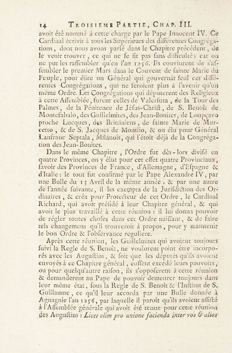 avoir été nommé à cette charge par le Pape Innocent IV. Ce Cardinal écrivit à tous les Supérieurs des différences Congréga- tions, dont nous avons parlé dans le Chapitre précédent, de le venir trouver , ce qui ne fe fit pas fans difficulté 5 car oa ne put les rafle mbler qu’en fan 1256. Ils convinrent de s’a fi- le m hier îe premier Mars dans le Couvent de fainte Marie du Peuple, pour élire un Général qui gouvernât ieul ces diffé- rentes Congrégations , qui ne ieroient plus à l’avenir qu’un meme Ordre. Les Congrégations qui députèrent des Religieux à cette Âffemhlée, furent celles de Valerfuta 5 de la Tour des Palmes, de la Pénitence de Jéfus-Chrift, de S. Benoît de Montefabalo, des Guillelmites, des Jean-Bonites, de Loupçavo proche Lucques, d^s Brittiniens , de fainte Marie de Mur- eetto , & de S, Jacques de Montlio, & on élu pour Général Lanfrauc Septala, Milanois, qui fétoic déjà de la Congréga- tion des Jean-Bonites. Dans le même Chapitre , l’Ordre fut dès-lors divifé en quatre Provinces, on y élut pour cet effet quatre Provinciaux, lavoir des Provinces de France, d’Allemagne, d’Efpagne 6c d'Italie: le tout fut confirmé par le Pape Alexandre IV, par une Bulle du 13 Avril de la même année , 6c par une autre de f année Clivante, il les exempta de la Jurifdiétion des Or- dinaires , & créa pour Protecteur de cet Ordre , le Cardinal Richard, qui avoir préfidé à leur Chapitre général, 8c qui avoir le plus travaillé à cette réunion : il lui donna pouvoir de régler toutes choies dans cet Ordre naiffanc, 8c de faire tels changemens qu'il trouveroit à propos, pour y maintenir le bon Ordre 6c l’obfervance reguliere. Après cette réunion, les Guillelmites qui avouent toujours fuivi la Réglé de S. Benoît, ne voulurent point être'incorpo- rés avec les Auguftins, 8c foie que, les députés qu'ils avaient envoyés à ce Chapitre général, enflent excédé leurs pouvoirs, ou pour quelqu’autre raifon, ils s’oppoferent à cette réunion 6c demandèrent au Pape de pouvoir demeurer toujours dans leur même état , fous la Réglé de S. Benoît 6c l’Inllitut de S, Guillaume , ce qu’il leur accorda par une Bulle donnée à Agnagnie fan 125*6, par laquelle il paroît qu’ils avoient affilié à l’Affemblée générale qui avoir été tenue pour cette réunion des Angultins : JLicet olim pro unione facienda inter vos & altos