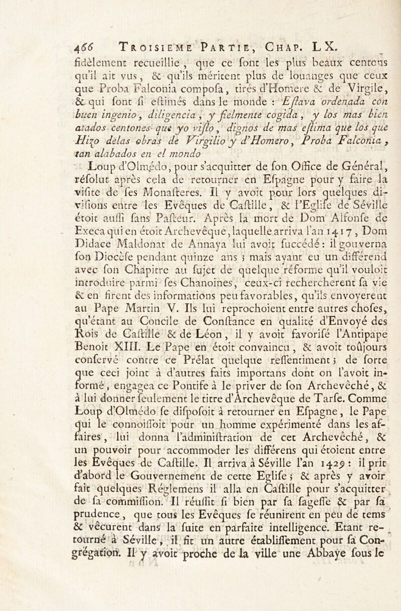 fidèlement recueillie , que ce font les plus beaux centrons qu’il ait vus, & qu’ils méritent plus de louanges que ceux que Proha Falconia compofa, tirés d’Homere 6e de Virgile, & qui font fi eftiinés dans le monde : Ejlnva ordenada con buen ingenio 9 diligencia, y jîelmente cogida , y Los mas bien atados centones que yo viflo, dignos de mas ejlima que los que Hi^o delas obras de Virgilio y d’Homero, Proba Falconia y tan alabados en el monda Loup d’Olmpdo, pour s’acquitter de fon Office de Général, réfolut après cela de retourner en Efpagne pour y faire la vifite de fes Monafteres. Il y avoit pour lors quelques di- vifions entre les Evêques de Caftille, 6c PEgliie de Séville étoit aufiî fans Paftéur. Après la mort de Dom Àlfonfe de Execa qui en étoit Archevêque, laquelle arriva l’an 1417, Dom Didace Maldonat de Annaya lui avoit fuccédé: il gouverna fon Diocèfe pendant quinze ans 5 mais ayant eu un différend avec fon Chapitre au fujet de quelque réforme qui! vouloir introduire parmi fes Chanoines, ceux-ci rechercheront fa vie & en firent des informations peu favorables, qu’ils envoyèrent au Pape Martin V. Ils lui reprochoient entre autres chofes, qu’étant au Concile de Confiance en qualité d’Envoyé des Rois de Caftille 6e de Léon , il y avoit favorifé l’Antipape Benoit XIII. Le Pape en étoit convaincu , & avoit toujours conferve contre ce Prélat quelque reflentiment 5 de forte que ceci joint à d’autres faits importans dont on l’avoit in- formé j engagea ce Pontife à le priver de fon Archevêché, & à lui donner feulement le titre d’Archevêque de Tarfe. Comme Loup d’Olmédo fe difpofoit à retourner en Efpagne, le Pape qui le connoiffoit pour un homme expérimenté dans les af- faires , lui donna l’adminiftration de cet Archevêché, & un pouvoir pour accommoder les différens qui étoienc entre les Evêques de Caftille. Il arriva à Séville l’an 142^: il prit d’abord le Gouvernement de cette Eglife $ 6e après y avoir fait quelques Réglemens il alla en Caftille pour s’acquitter de fa commiffion. Il réuflit fi bien par fa fagefie & par fa prudence , que tons les Evêques fe réunirent en peu de tems &C vécurent dans la fuite en parfaite intelligence. Etant re- tourné à Séville , il. fît un autre établissement pour fa Con- grégation. Il y avoit proche de la ville une Abbaye fous le a