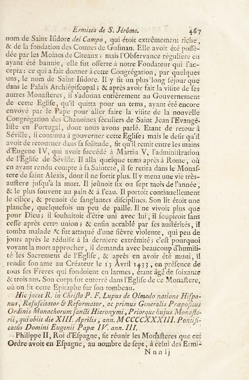 nom de Saint Ifidore del Campo , qui étoit extrêmement riche, & de la fondation des Comtes de Gufrnan. Elle avoir été poiïe- dée par les Moines de Cîteaux 5 mais l’Obfervance régulière en ayant été baume, elle fut offerte à notre Fondateur qui lac- cepta : ce qui a fait donner a cette Congrégation, par quelques uns, le, nom de Saint Ifidore. Il y fit un plus long féjourquc dans le Palais Archiépifcopal 5 & après avoir fait la vifite de fes autres Monafteres, il s’adonna entièrement au Gouvernement de cette Eglife, qu’il quitta pour un tems, ayant été encore envoyé par le Pape pour aller faire la vifite de la nouvelle Congrégation des Chanoines féculiers de Saint Jean i’Evangé* iifte en Portugal, dont nous avons parlé. Etant de retour à Séville, ii continua à gouverner cette Eglife mais le defir qu’il avoir de retourner clans fia folittide, fît qu’il remit entre les mains d’Eugene IV, qui avoir fuccédé à Martin V, iadminiftration de 1 Eglife de Séville. Il alla quelque tems après à Rome, où en ayant rendu compte à fa Sainteté, il fe retira dans le Monaf- tere de faint Alexis, dont il ne fortit plus. Il y mena une vie très- auftere jufqu’à la mort. Il jeûnoit fix ou fept mois de l’année, & le plus fouvent au pain & à l’eau. Il portoit continuellement le ciiice, & prenoit de fanglantes difciplines. Son lit étoit une planche, quelquefois un peu de paille. Il 11e vivoic plus que pour Dieu ; il fouhaitoit d’être uni avec lui, il fcupiroit fans ceffe après cette union 5 & enfin accablé par fes aulïërités, il tomba malade fk fut attaqué d’une fièvre violente, qui peu de jours après le rédnifit à la derniere extrémité 5 c’efit pourquoi voyant la mort approcher, il demanda avec beaucoup a humili- té les Sacremens de PEglife, & après en avoir été muni, ii rendit fon ame au Créateur le 13 Avril 1433 , en préfence de tous fes Freres qui fondoient en larmes, étant âgé de foixantc & trois ans. Son corps fut enterré dans l’Eglife de ce Monaftere, où on Ht cette Epitaphe fur fon tombeau,. Hic jacet R. in Chrijlo P. F\ Lupus de Olmedo natione Hifpa- nus, Refufcitator & Reformator, ac primus Generalis Prœpojuus Ordinis Monachorumfancli Hieronymi ? Priorque hujus Monade- riiy quiobiit die XîIL Ap ri lis , ann. M CCCCXXXllL Pontifia catûs Domiiii Eugenii Papcc IV. ann. HE Philippe II, Roi d’Efpagne, fît réunir les Monafteres que cet Ordre avoit en Efpagne, au nombre de fept, à celui des £rmi~ Nnnij