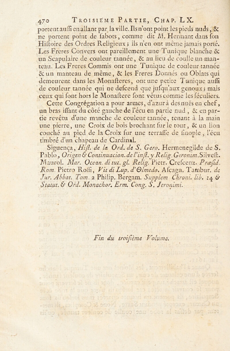 portent aufll en allant par la ville. Ils n'ont point les pieds miels, & ne portent point de fabots, comme dit M. Hermant dans fou Hiftoire des Ordres Religieux j ils n en ont même jamais porté. Les Frcres Convers ont pareillement une Tunique blanche &c un Scapulaire de couleur tannée, & au lieu de coolie un man- teau. Les Freres Commis ont une Tunique de couleur tannée &un manteau de même, & les Freres Donnés ou Obiats qui demeurent dans les Monafteres, ont une petite Tunique aufli de couleur tannée qui ne defeend que jufqu’aux genoux > mais ceux qui font hors le Monaftere font vêtus comme les féculiers. Cette Congrégation a pour armes, d’azur à des nues en chef, un bras iffant du côté gauche de Fécu en partie nud , & en par- tie revêtu d’une manche cle couleur tannée, tenant à la main une pierre, une Croix de bois brochant fur le tout, & un lion couché au pied de la Croix fur une terraffe de finople , Fécu timbré d’un chapeau de Cardinal. Siguença, H'ifl. de la Ord. de S. Gero. Hermenegilde de S. Pablo j Origen & Continuacion. de Vin fl. y Relig. Geromm.SWvQÏk. Maurol. Mar. Océan, di tut. gl. Relig. Pietr. Crefcenz. Prœfld. Rom.. Pietro Roffi, Vit di Lup, d'Qlmedo. Afcagn, Tambur. de Jar. Abbat. Tom. 2 Philip. Bergam. Supplem Chroni. hb. zq & Statut. & Ord. Monachor. Erm. Cong. S. Jeronimi. Fin du troiflème Volume. h ✓