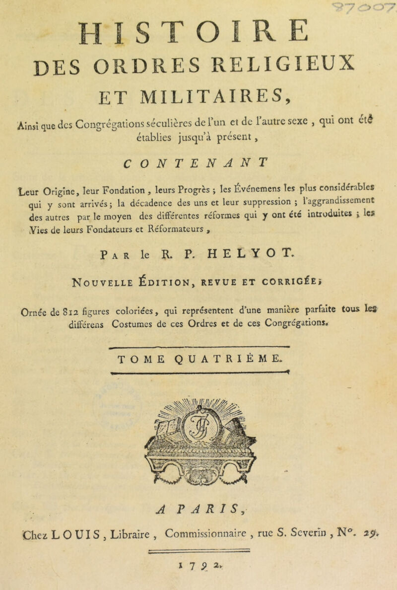 HISTOIRE des ordres religieux ET MILITAIRES, Ainsi que des Consrésiations séculières derun et de 1 autre sexe , qui ont été O O ^ ^ établies jusqu’à présent, CONTENANT Leur Origine, leur Fondation , leurs Progrès ; les Événemens les plus considérables qui y sont arrivés; la décadence des uns et leur suppression ; l’aggrandissement des autres par le moyen des différentes réformes qui y ont été introduites ; les Yies de leurs Fondateurs et Réformateurs , Par le R, P. H E L Y O T. Nouvelle Édition, revue et corrigéeî Ornée de 812 figures coloriées, qui représentent d'une manière parfaite tous les différens Costumes de ces Ordres et de ces Congrégations, TOME QUATRIÈME. A P A R I S, Chez LOUIS, Libraire , Commissionnaire , rue S. Scverïn , N®. i 1 9