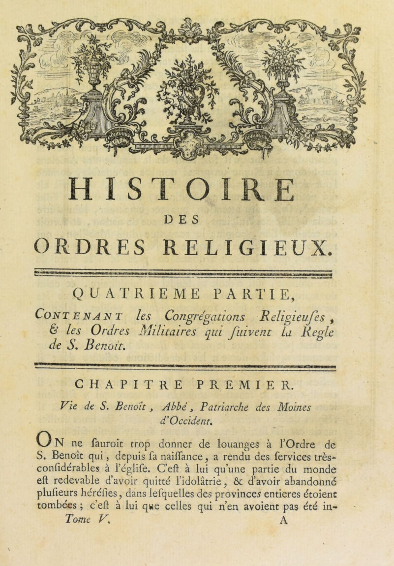 HISTOIRE DES ORDRES RELIGIEUX. QUATRIEME PARTIE, Contenant les Congrégations Religieujes ^ & les Ordres Militaires qui fiùvent la Ketdc de S. Benoit. CHAPITRE PREMIER. Vie de S. Benoit y Abbé y Patriarche des Moines d Occident. On ne faiiroit trop donner de louanges à l’Ordre de S. Benoît qui, depuis fa naiffance^ a rendu des fervices très- confidérables à fèglife. C’efl: à lui qu’une partie du monde eft redevable d’avoir quitté l’idolâtrie^ & d’avoir abandonné plufieurs héréiles^ dans lesquelles des provinces entières étoienc tombées ; c’eft à lui qwe celles qui n’en avoient pas été in- Tome V. A \