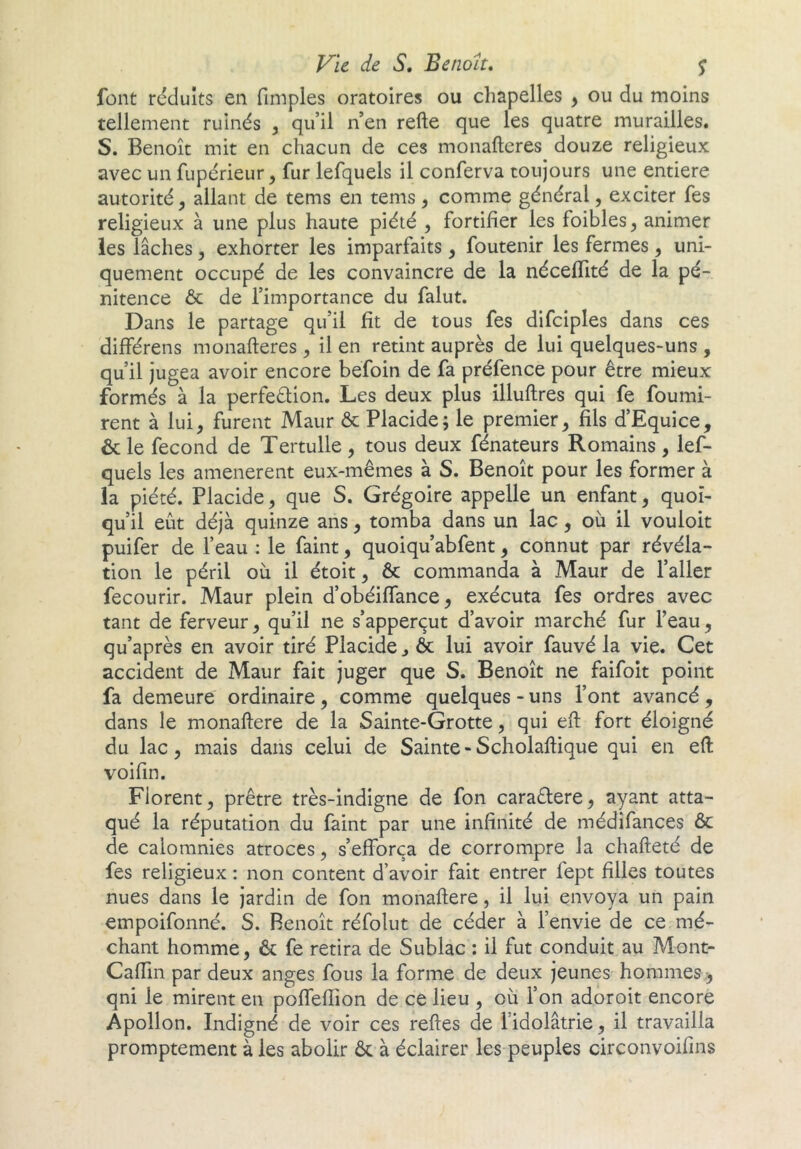 font réduits en fiinples oratoires ou chapelles ^ ou du moins tellement ruinés , qu’il n en refte que les quatre murailles. S. Benoit mit en chacun de ces monaftcres douze religieux avec un fupérieur, fur lefquels il conferva toujours une entière autorité, allant de tems en tems, comme général, exciter fes religieux à une plus haute piété , fortifier les foibles, animer les lâches, exhorter les imparfaits, foutenir les fermes , uni- quement occupé de les convaincre de la néceffité de la pé- nitence & de l’importance du falut. Dans le partage qu’il fît de tous fes difciples dans ces différens monafteres, il en retint auprès de lui quelques-uns , qu’il jugea avoir encore befoin de fa préfence pour être mieux formés à la perfeêlion. Les deux plus illuflres qui fe fourni- rent à lui, furent Maur & Placide; le premier, fils d’Equice, & le fécond de Tertulle , tous deux fénateurs Romains , lef- quels les amenèrent eux-mêmes à S. Benoît pour les former à la piété. Placide, que S. Grégoire appelle un enfant, quoi- qu’il eût déjà quinze ans, tomba dans un lac, où il vouloit puifer de l’eau : le faint, quoiqu’abfent, connut par révéla- tion le péril où il étoit, & commanda à Maur de l’aller fecourir. Maur plein d’obéiffance, exécuta fes ordres avec tant de ferveur, qu’il ne s’apperçut d’avoir marché fur l’eau, qu’après en avoir tiré Placide ^ ôc lui avoir fauvé la vie. Cet accident de Maur fait juger que S. Benoît ne faifoît point fa demeure ordinaire , comme quelques - uns l’ont avancé , dans le monaftere de la Sainte-Grotte, qui eft fort éloigné du lac, mais dans celui de Sainte-Scholaflique qui en eft voifin. Florent, prêtre très-indigne de fon caraêlere, ayant atta- qué la réputation du faint par une infinité de médifances 6c de calomnies atroces, s’efforça de corrompre la chafteté de fes religieux : non content d’avoir fait entrer fept filles toutes nues dans le jardin de fon monaftere, il lui envoya un pain empoifonné. S. Benoît réfolut de céder à l’envie de ce mé- chant homme, 6c fe retira de Sublac : il fut conduit au Mont- Caffin par deux anges fous la forme de deux jeunes hommes > qni le mirent en poffeftion de ce lieu , où l’on adoroit encore Apollon. Indigné de voir ces reftes de l’idolâtrie, il travailla promptement à les abolir 6c à éclairer les peuples circonvoifins