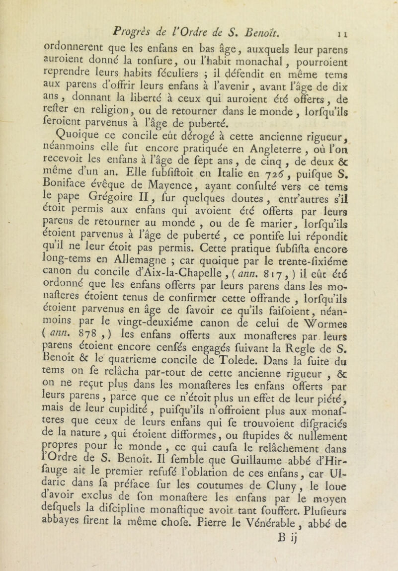 ordonnèrent que les enfans en bas âge^ auxquels leur parens auroient donné la tonfure, ou l’iiabit monachal, pourroient reprendre leurs habits féculiers ; il défendit en même tems aux parens d’offrir leurs enfans à l’avenir, avant l’âge de dix ans, donnant la liberté à ceux qui auroient été offerts, de refier en religion ou de retourner dans le monde , lorfqu’ils feroient parvenus à fâge de puberté. Quoique ce concile eût dérogé à cette ancienne rigueur, néanmoins elle fut encore pratiquée en Angleterre , où l’on recevoir les enfans a lâge de fept ans, de cinq , de deux ôc meme dun an. Elle fubfifloit en Italie en 72^, puifque S. Boniface évêque de Mayence, ayant confulté vers ce tems le pape Grégoire II, fur quelques doutes , entr’autres s’il étoit permis aux enfans qui avoient été offerts par leurs parens de retourner au monde , ou de fe marier j lorfqu’ils étoient parvenus à l’âge de puberté, ce pontife lui répondit quil ne leur étoit pas permis. Cette pratique fubfifla encore- long-tems en Allemagne ; car quoique par le trente-fixiéme canon du concile d’Aix-la-Chapelle , ( ann. 8 17,) il eût été ordonné que les enfans offerts par leurs parens dans les mo- nafleres étoient tenus de confirmer cette offrande , lorfqu’ils étoient parvenus en âge de favoir ce qu’ils faifoient, néan- moins par le vingt-deuxième canon de celui de Wormes ( ann, 878 , ) les enfans offerts aux monafleres par leurs parens étoient encore cenfés engagés fuivant la Réglé de S, Benoît & le quatrième concile de Tolede. Dans la fuite du tems on fe relâcha par-tout de cette ancienne rigueur , ôc on ne reçut plus dans les monafleres les enfans offerts par leurs parens, parce que ce n’étoit plus un effet de leur piété, mais de leur cupidité, puifqu’ils n’offroient plus aux monaf- teres que ceux de leurs enfans qui fe trouvoient difgraciés de la nature, qui étoient difformes, ou ftupides ôc nullement propres pour le monde , ce qui caufa le relâchement dans 1 Ordre de S. Benoit. Il femble que Guillaume abbé d’Hir- fauge ait le premier refufé l’oblation de ces enfans, car Ul- daric dans fa préface fur les coutumes de Cluny, le loue d avoir exclus de fon monaftere les enfans par le moyen defquels la difeipline monaftique avoir tant fouffert. Plufieurs abbayes firent la même chofe. Pierre le Vénérable, abbé de B ij