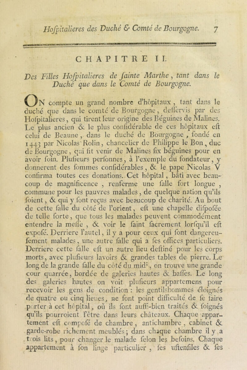 CHAPITRE IL jDes Filles Hofpitalieres de Jainte Marthe , tant dans le Duché que dans le Comté de Bourgogne. On compte un grand nombre d’hôpitaux , tant dans le duché que dans le comté de Bourgogne, defîérvis par des Hofpitalieres, qui tirent leur origine des Béguines de Malines. Le plus ancien 6e le plus conhdérable de ces hôpitaux eft celui de Beaune , dans le duché de Bourgogne , fondé en 1443 par Nicolas'Rolin, chancelier de Philippe le Bon, duc de Bourgogne, qui ht venir de Malines fix béguines pour en avoir foin. Pluheurs perfonnes, à l’exemple du fondateur, y donnèrent des fommes confidérables, 6c le pape Nicolas V conhrma toutes ces donations.. Cet hôpital , bâti avec beau- coup de magnificence , renferme une falle fort longue , commune pour les pauvres malades, de quelque nation qu’ils l'oient, 6c qui y font reçus avec beaucoup de charité. Au bout de cette falle du côté de l’orient, eft une chapelle difpofée de telle forte, que tous les malades peuvent commodément entendre la méfié , 6c voir le faint facrement lorfqu’il eft expofé. Derrière l’autel, il y a pour ceux qui font dangereu- fement malades, une autre falle qui a fes offices particuliers. Derrière cette falle eft un autre lieu deftiné pour les corps morts, avec pluheurs lavoirs 6c grandes tables de pierre. Le long de la grande falle du côté du mkh , on trouve une grande cour quarrée, bordée de galeries hautes 6c bafîés. Le long des galeries hautes on voit pluheurs appartemens pour recevoir les gens de condition : les gentilshommes éloignés de quatre ou cinq lieues, ne font point difficulté de fe faire p rter à cet hôpital, où ils font auff-bien traités 6c foignés qu’ils pourroient l’etre dans leurs châteaux. Chaque appar- tement eft crmpofé de chambre, antichambre, cabinet 6c garde-robe richement meublés ; dans chaque chambre il y a trois lits, pour changer le malade félon les befoins. Chaque appartement à fon linge particulier , fes uftenhles 6c fés