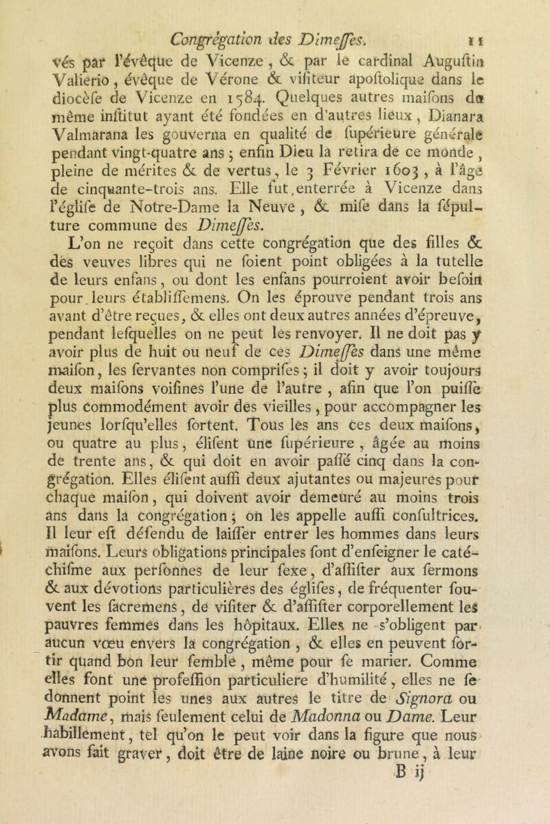 vés par l’évoque de Vicenze , & par le cardinal Auguftin Valierio , évêque de Vérone &. vifiteur apoftolique dans le diocèfe de Vicenze en 1584. Quelques autres maifons du même inftitut ayant été fondées en d’autres lieux , Dîanara Valmarana les gouverna en qualité de fupérieure générale pendant vingt-quatre ans ; enfin Dieu la retira de ce monde , pleine de mérites & de vertus, le 3 Février 1603 , à l’âge de cinquante-trois ans. Elle fut,enterrée à Vicenze dans l’églife de Notre-Dame la Neuve , & mife dans la fépul- ture commune des DijneJJes. L’on ne reçoit dans cette congrégation que des filles <$c des veuves libres qui ne foient point obligées à la tutelle de leurs enfans, ou dont les enfans pourroient avoir befoin pour.leurs établifiemens. On les éprouve pendant trois ans avant d’être reçues, & elles ont deux autres années d’épreuve, pendant lefquelles on ne peut les renvoyer. Il ne doit pas y avoir plus de huit ou neuf de ces DimeJJes dans une même maifon, les fervantes non comprifes ; il doit y avoir toujours deux maifons voifines l’une de l’autre , afin que l’on puiflè plus commodément avoir des vieilles , pour accompagner les jeunes lorfqu’elles fortent. Tous les ans ces deux maifons, ou quatre au plus, élifent une fupérieure , âgée au moins de trente ans, & qui doit en avoir pafie cinq dans la con- grégation. Elles élifent aufii deux ajutantes ou majeures pour chaque maifort, qui doivent avoir demeuré au moins trois ans dans la congrégation ; on les appelle aufii confultrices. Il leur eft défendu de laiffer entrer les hommes dans leurs maifons. Leurs obligations principales font d’enfeigner le caté- chifme aux perfonnes de leur fexe, d’afiifter aux fermons & aux dévotions particulières des églifes, de fréquenter fou- vent les facremens, de vifiter & d’aflifter corporellement les pauvres femmes dans les hôpitaux. Elles ne -s’obligent par aucun vœu envers la congrégation , & elles en peuvent for- tir quand bon leur femble, même pour fe marier. Comme elles font une profeflion particulière d’humilité, elles ne le donnent point les unes aux autres le titre de Signora ou Madame, mais feulement celui de Madonna ou Dame. Leur habillement, tel qu’on le peut voir dans la figure que nous avons fait graver, doit être de laine noire ou brune, à leur B ij