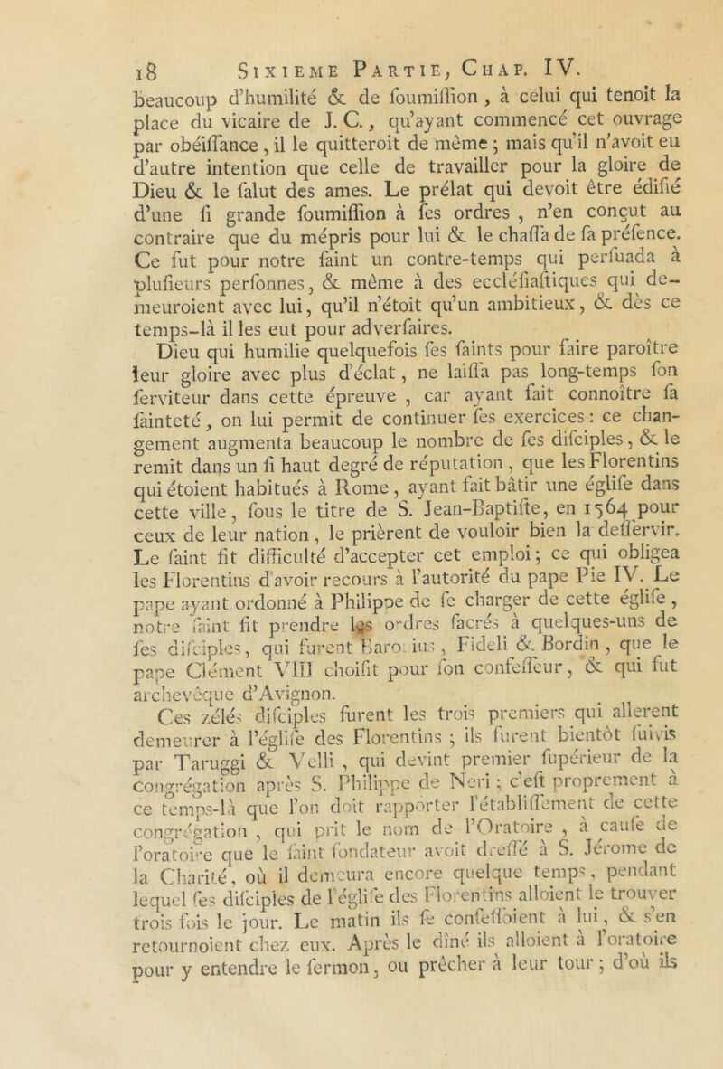 beaucoup d’humilité & de foumiffion , à celui qui tenoit la place du vicaire de J. C., qu’ayant commencé cet ouvrage par obéiffance , il le quitteroit de même ; mais quil n’avoit eu d’autre intention que celle de travailler pour la gloire de Dieu & le falut des âmes. Le prélat qui devoit être édifie d’une fi grande foumiffion à Tes ordres , n’en conçut au contraire que du mépris pour lui & le ch alfa de faprefence. Ce fut pour notre faint un contre-temps qui perfuada à plufieurs perfonnes, & même à des eccléfiaftiques qui de- meuroient avec lui, qu’il n’étoit qu’un ambitieux, &. des ce temps-là il les eut pour adverfaires. Dieu qui humilie quelquefois fes faints pour faire paroitre leur gloire avec plus d’éclat, ne lai fia pas long-temps fon ferviteur dans cette épreuve , car ayant fait connoître fa làinteté, on lui permit de continuer fes exercices : ce chan- gement augmenta beaucoup le nombre de fes difciples, & le remit dans un fi haut degré de réputation, que les Florentins quiétoient habitués à Rome, ayant fait bâtir une églife dans cette ville, fous le titre de S. Jean-Baptifte, en 1564 pour ceux de leur nation, le prièrent de vouloir bien la deffervir. Le faint fit difficulté d’accepter cet emploi ; ce qui obligea les Florentins d avoir recours à l’autorité du pape Pie IV. Le pape ayant ordonné à Philippe de fe charger de cette eglife , notre faint fit prendre l^s ordres facrés a quelques-uns de fes difciples, qui furent Baro. ins , Fideli 6c Bord in , que le pape Clément VIII choifit pour ion confeiîèur, ôc qui fut archevêque d’Avignon. Ces zélés difciples furent les trois premiers qui allèrent demeurer à l’éghfe des Florentins ^ ils furent bientôt fui vis par Taruggi & Velli , qui devint premier fupérieur de la congrégation après S. Philippe de Néri ; c’eft proprement à ce temps-là que l’on doit rapporter létablifîement cie cette congrégation , qui prit le nom de 1 Oratoire , a caufe ue l’oratoPe que le faint fondateur avoit dreffe a S. Jeiomc de- là Charité, où il demeura encore quelque temps, pendant lequel fes difciples de légliîe des Florentins alloiem le trouver trois fois le jour. Le matin ils fe confefioient a lui, 6c s en retournoient chez eux. Après le dîne ils^ adoient a 1 oratoire pour y entendre le fermon, ou prêcher a leur tour ; d où ils