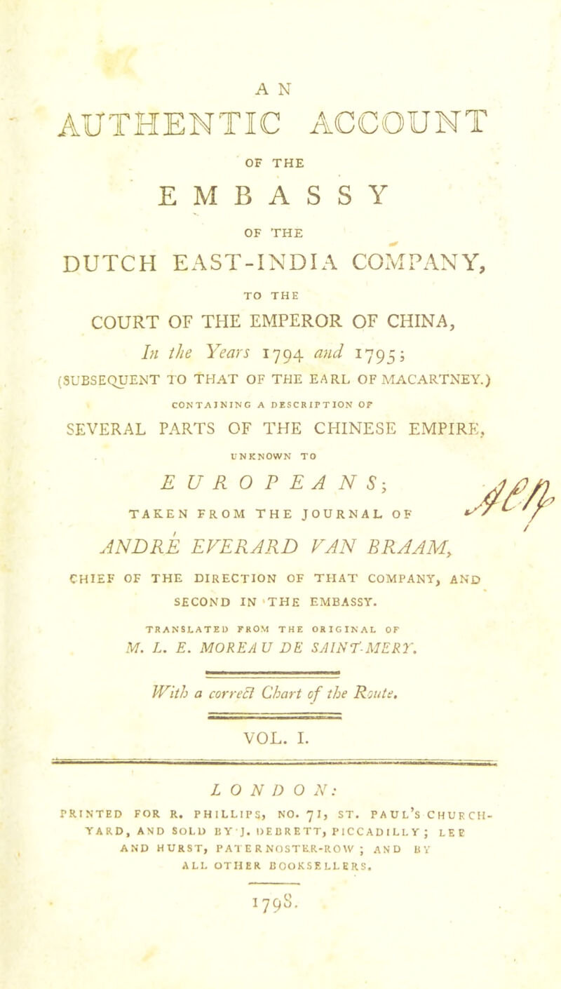 AUTHENTIC ACCOUNT OF THE EMBASSY OF THE DUTCH EAST-INDIA COMPANY, TO THE COURT OF THE EMPEROR OF CHINA, In the Years 1794 and 1795; (SUBSEQUENT TO THAT OF THE EARL OF MACARTNEY.) CONTAINING A DESCRIPTION OP SEVERAL PARTS OF THE CHINESE EMPIRE, UNKNOWN TO EUROPEANS; TAKEN FROM THE JOURNAL OF ANDRE EVERARD PAN BRAAM, CHIEF OF THE DIRECTION OF THAT COMPANY, AND SECOND IN THE EMBASSY. TRANSLATED FROM THE ORIGINAL OF M. L. E. MOREAU DE SAINT-MERY. With a correct Chart of the Route. VOL. I. LONDON: PRINTED FOR R. PHILLIPS, NO. 71, ST. PAUL’sCHURCH- YARD, AND SOLD Ii Y'J, DEBRETT, PICCADILLY; LEE AND HURST, PATERNOSTER-ROW ; AND BV ALL OTHER BOOKSELLERS. 179S.