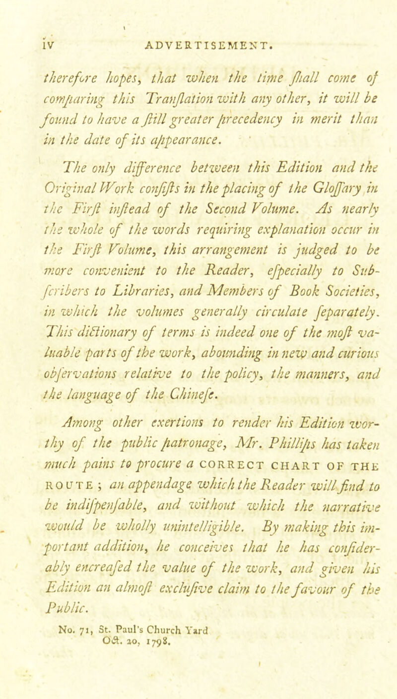 therefore hopes, that when the time Jhall come of comparing this Tranjlation with any other, it will be found to have a fill greater precedency in merit than in the date of its appearance. The only difference betzveen this Edition and the Original IVirk conffts in the placing of the Gloffary in the Firfi inftead of the Second Volume. As nearly the whole of the words requiring explanation occur in the Firjl Volume, this arrangement is judged to be more convenient to the Reader, efpecially to Sub- fcribers to Libraries, and Members of Book Societies, in which the volumes generally circulate feparately. This dictionary of terms is indeed one of the mojl va- luable parts of the work, abounding in new and curious obfervations relative to the policy, the manners, and the language of the Chinefe. Among other exertions to render his Edition zvor- thy of the public patronage, Mr. Phillips has taken much pains to procure a correct chart of the route ; an appendage which the Reader will find to be indifpenfable, and zvithout which the narrative zvould be wholly unintelligible. By making this im- portant addition, he conceives that he has confider- ably encreafed the value of the work, and given his Edition an almofl exclufive claim to the favour of the Public. No. 71, St. Paul’s Church Yard Oft. ao, 1798.