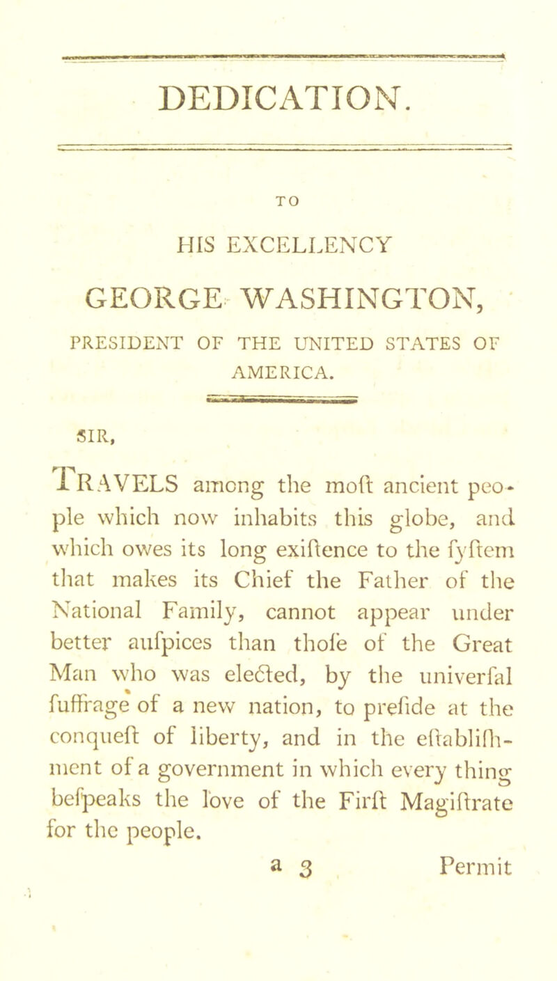 DEDICATION. TO HIS EXCELLENCY GEORGE WASHINGTON, PRESIDENT OF THE UNITED STATES OF AMERICA. SIR, rr^ 1 RAVELS among the mod ancient peo- ple which now inhabits this globe, and which owes its long exigence to the fyftcm that makes its Chief the Father of the National Family, cannot appear under better aufpices than thole of the Great Man who was ele6ted, by the univerfal fuffrage of a new nation, to prefide at the conqueft of liberty, and in the eftablifh- ment of a government in which every thing befpeaks the love of the Firft Magiftrate for the people. a 3 Permit