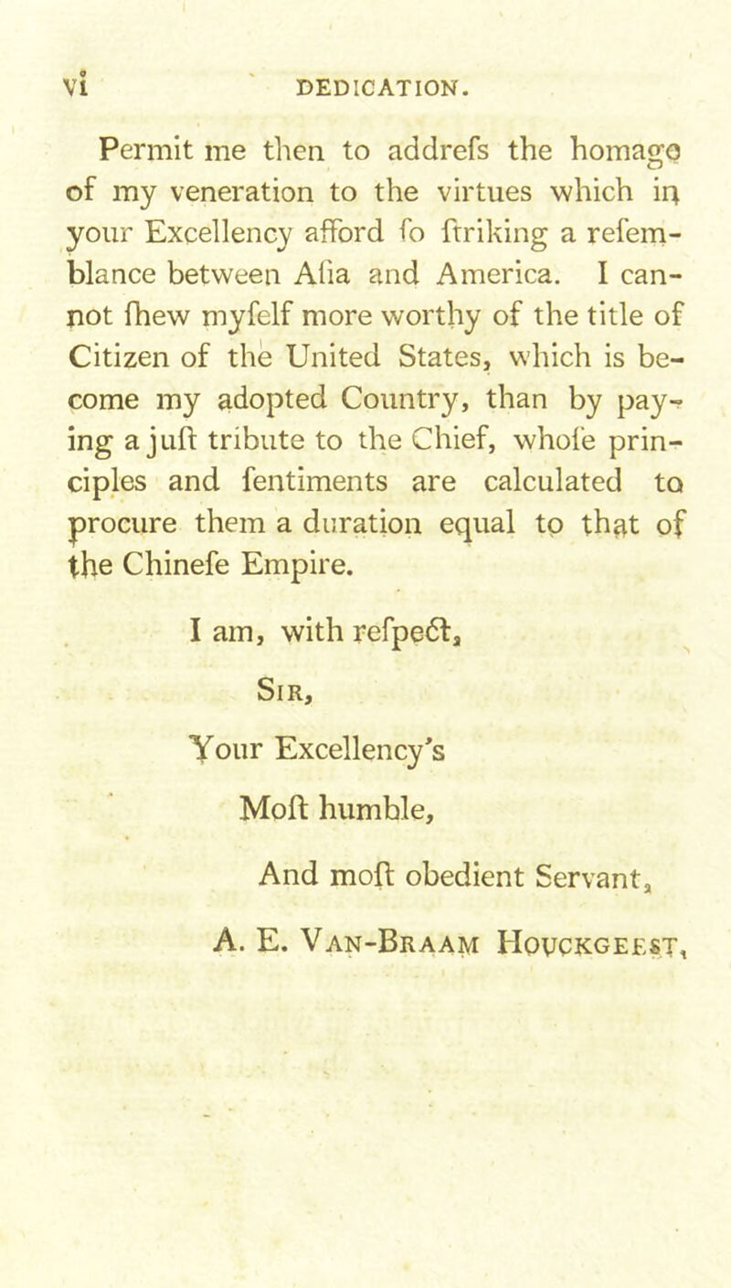 o Permit me then to addrefs the homage of my veneration to the virtues which in your Excellency afford fo ftriking a refem- blance between Alia and America. I can- not fhew myfelf more worthy of the title of Citizen of the United States, which is be- come my adopted Country, than by pay- ing a juft tribute to the Chief, whole prin- ciples and fentiments are calculated to procure them a duration equal to that of the Chinefe Empire. I am, with refpedl. Sir, Your Excellency's Moft humble. And moft obedient Servant, A. E. Van-Braam Hovckgeest,