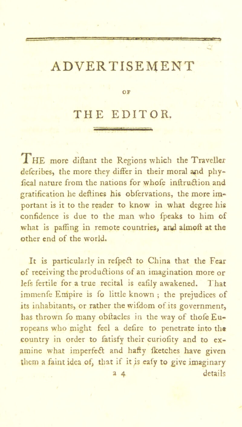 OF THE EDITOR. The more diffant the Regions which the Traveller defcribes, the more they differ in their moral ajid phy- fical nature from the nations for whofe inftru&ion and gratification he deffines his obfervations, the more im- portant is it to the reader to know in what degree his confidence is due to the man who fpeaks to him of what is palling in remote countries, and aimoff at the other end of the world. It is particularly in refpeft to China that the Fear of receiving the produftions of an imagination more or lefs fertile for a true recital is eafily awakened. That immenfe Empire is fo little known ; the prejudices of its inhabitants, or rather the wifdom of its government, has thrown fo many obllacles in the way of thofe Eu- ropeans who might feel a defire to penetrate into th* country in order to fatisfy their curiofity and to ex- amine what imperfect and hafty fketches have given them a faint idea of, that if it js eafy to give imaginary a 4 details