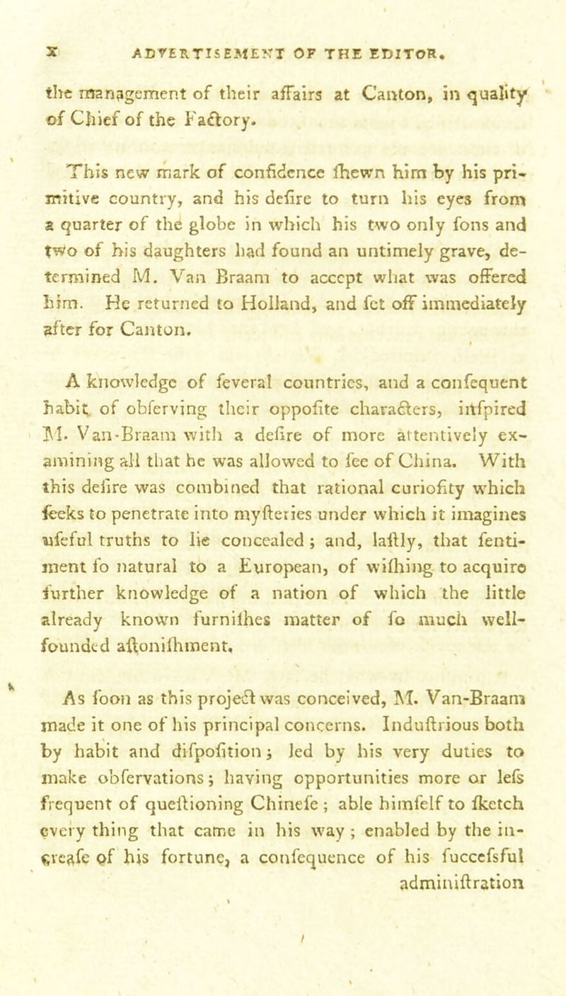 the management of their affairs at Canton, in quality of Chief of the Faftory. This new mark of confidence fhewn him by his pri- mitive country, and his defire to turn his eyes from a quarter of the globe in which his two only fons and two of his daughters had found an untimely grave, de- termined M. Van Braam to accept what was offered him. He returned to Holland, and fet off immediately after for Canton. A knowledge of feveral countries, and a confequent habit, of obferving their oppofite chara&amp;ers, iitfpired M- Van-Braam with a defire of more attentively ex- amining all that he was allowed to fee of China. With this deiire was combined that rational curiofity which feeks to penetrate into myfteries under which it imagines nfeful truths to lie concealed ; and, laltly, that fenti- nient fo natural to a European, of wilhing to acquire further knowledge of a nation of which the little already known furnilhes matter of fo much well- founded affonifhment. As foon as this project was conceived, M. Van*Braam made it one of his principal concerns. Induftrious both by habit and difpofition Jed by his very duties to make o'ofervations; having opportunities more or lefs frequent of queilioning Chinefe ; able himfelf to fketch every thing that came in his way ; enabled by the in- Sreafe pf his fortune, a confcquence of his fuccefsful admiuiftration