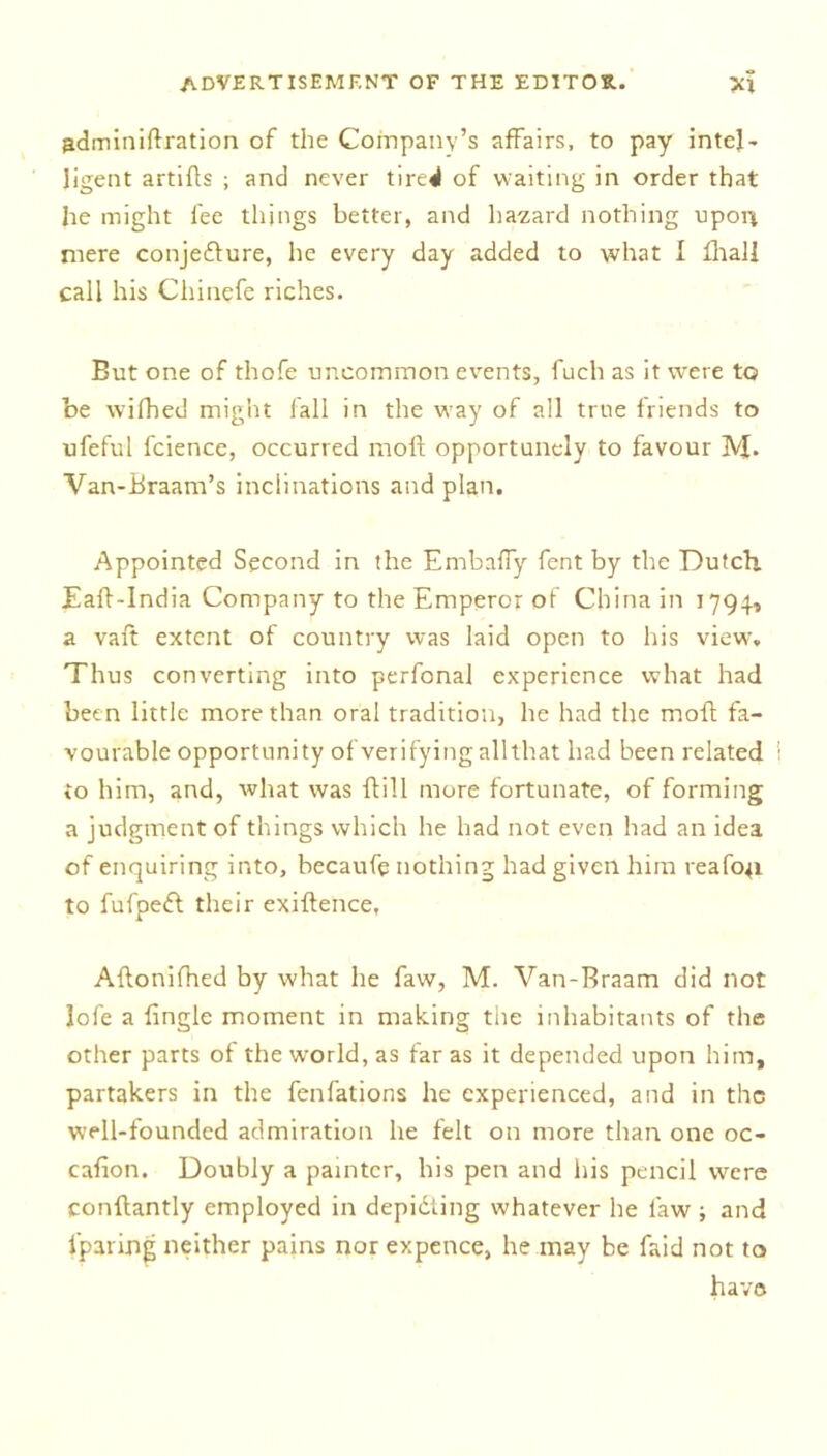 adminiftration of the Company’s affairs, to pay intel- ligent artifts ; and never tire^ of waiting in order that he might fee things better, and hazard nothing uporr mere conjeflure, he every day added to what I iliali call his Chinefe riches. But one of thofe uncommon events, fuch as it were to be wifhed might fall in the way of all true friends to ufeful fcience, occurred moft opportunely to favour M- Van-Braam’s inclinations and plan. Appointed Second in the Embafly fent by the Dutch. Eaft-India Company to the Emperor of China in 1794, a vaft extent of country was laid open to his view. Thus converting into perfcnal experience what had been little more than oral tradition, he had the moft fa- vourable opportunity of verifying all that had been related to him, and, what was ftill more fortunate, of forming a judgment of things which he had not even had an idea of enquiring into, becaufe nothing had given him reafo^i to fufpedt their exiftence, Aftonifhed by what he faw, M. Van-Braam did not lofe a Angle moment in making tiie inhabitants of the other parts of the world, as far as it depended upon him, partakers in the fenfations he experienced, and in the well-founded admiration he felt on more than one oc- cafion. Doubly a painter, his pen and his pencil were conftantly employed in depidiing whatever he faw ; and {paring neither pains nor expence, he may be faid not to have