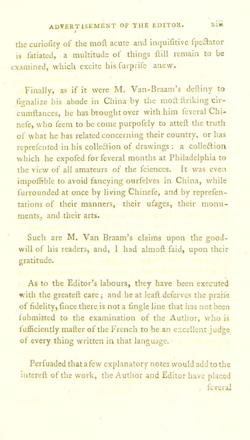 the curiofity of the mod acute and inquifitive fpe&amp;ator is iatiated, a multitude of things dill remain to be examined, which excite his furprife anew. Finally, as if it were M. Van-Braam’s deftiny to litrnalize his abode in China by the mod llriking Eir- cumdances, he has brought over with him feveral Chi- nele, who leem to be come purpofely to atted the truth of what he has related concerning their country, or has reprelented in his collection of drawings : a collection which he expofed for feveral months at Philadelphia to the view of all amateurs of the lciences. It was even impoffible to avoid fancying ourfelves in China, while furrounded at once by living Chinefe, and by reprefen- tations of their manners, their ufages, their monu- ments, and their arts. Such are M. Van Braam’s claims upon the good- will of his readers, and, I had almod faid, upon their gratitude. As to the Editor’s labours, they have been executed with the greated care ; and he at lead deferves the praife of fidelity, fince there is not a fingle line that has not been fubmitted to the examination of the Author, who is fafficiently mailer of the French to be an excellent judge of every thing written in that language. Perfuadcd that a few explanatory notes would add to the intered of the work, the Author and Editor have placed feveral