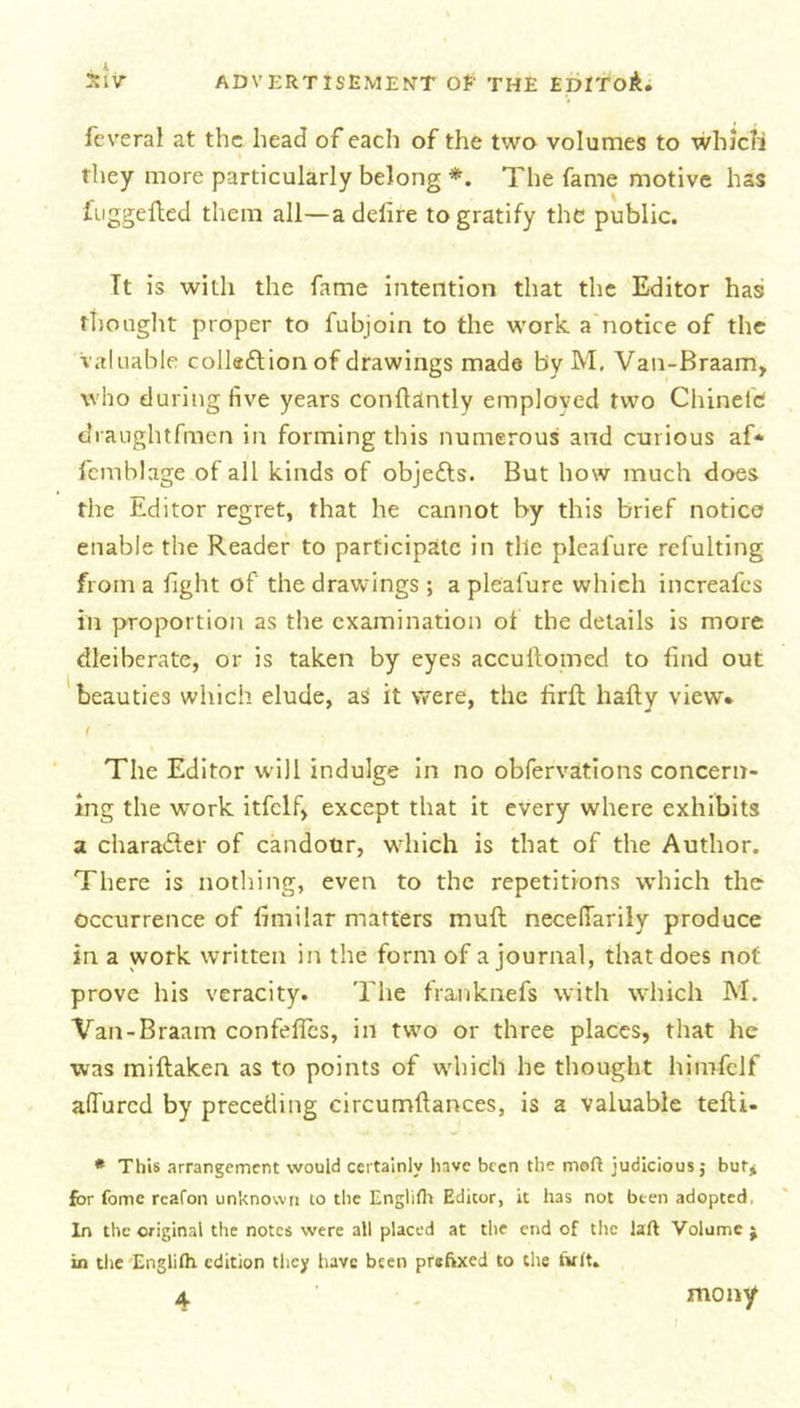 fcveral at the head of each of the two volumes to which they more particularly belong *. The fame motive has fuggefted them all—adefire to gratify the public. It is with the fame intention that the Editor has thought proper to fubjoin to the work a notice of the valuable collection of drawings made by M. Van-Braam, who during five years conflantly emploved two Chinete draughtfmen in forming this numerous and curious af* fcmblage of all kinds of objects. But how much does the Editor regret, that he cannot by this brief notice enable the Reader to participate in the pleafure refulting from a fight of the drawings ; a pleafure which increafes in proportion as the examination ot the details is more dleiberate, or is taken by eyes accullomed to find out beauties which elude, as it were, the firfl liafty view. ( The Editor will indulge in no obfervations concern- ing the work itfclf, except that it every where exhibits a character of candour, which is that of the Author. There is nothing, even to the repetitions which the occurrence of fimilar matters muft necefiarily produce in a work written in the form of a journal, that does not prove his veracity. The franknefs with which M. Van-Braam confeffcs, in two or three places, that he was miftaken as to points of which he thought himfelf allured by preceding circumftances, is a valuable tefti- * This arrangement would certainly have been the mod judicious j but* for fome rcafon unknown to the Engliflt Editor, it has not been adopted, In the original the notes were all placed at the end of the laft Volume $ in the Englilh edition they have been prefixed to the twit. 4 mony