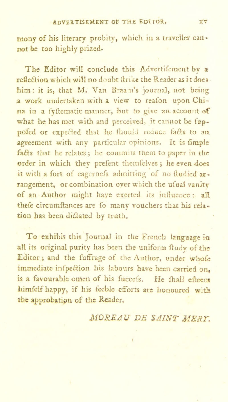 tnony of his literary probity, which in a traveller can- not be too highly prized. The Editor will conclude this Advertifoment by a refle&amp;ion which will no doubt llnke the Reader as it does him: it is, that M. Van Braam’s journal, not being a work undertaken with a view to reafon upon Chi- na in a fyftematic manner, but to give an account of what he has met with and perceived; it cannot be fup- pofed or expected that he fhouid reduce fa£ts to an agreement with any particular opinions. It is fi tuple fa£ts that he relates ; he commits them to paper in the order in which they prefent themfelves ; he even does it with a fort of eagernefs admitting of no (tudied ar- rangement, or combination over which the ufual vanity of an Author might have exerted its influence : all thefe circumftances are fo many vouchers that bis rela- tion has been di&amp;ated by truth. To exhibit this Journal in the French language in all its original purity has been the uniform ftudy of the Editor ; and the fuffrage of the Author, under whofe immediate infpe&amp;ion his labours have been carried on, is a favourable omen of his fuccefs. He fhall efteem himfelf happy, if his feeble efforts arc honoured with the approbatipn of the Reader. MOREAU DE SAINT MERY.