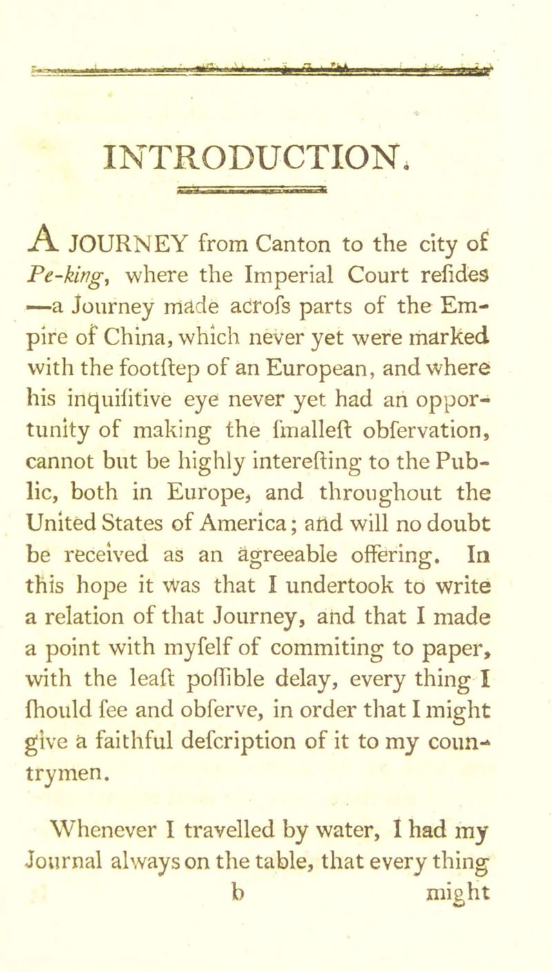 INTRODUCTION. A JOURNEY from Canton to the city of Pe-king, where the Imperial Court relides —a Journey made acrofs parts of the Em- pire of China, which never yet were marked with the footftep of an European, and where his inquilitive eye never yet had an oppor- tunity of making the fmalleft obfervation, cannot but be highly interefting to the Pub- lic, both in Europe, and throughout the United States of America; and will no doubt be received as an agreeable offering. In this hope it Was that I undertook to write a relation of that Journey, and that I made a point with myfelf of commiting to paper, with the lead: poffible delay, every thing I fhould fee and obferve, in order that I might give a faithful defcription of it to my coun- trymen. Whenever I travelled by water, I had my Journal always on the table, that every thing b might