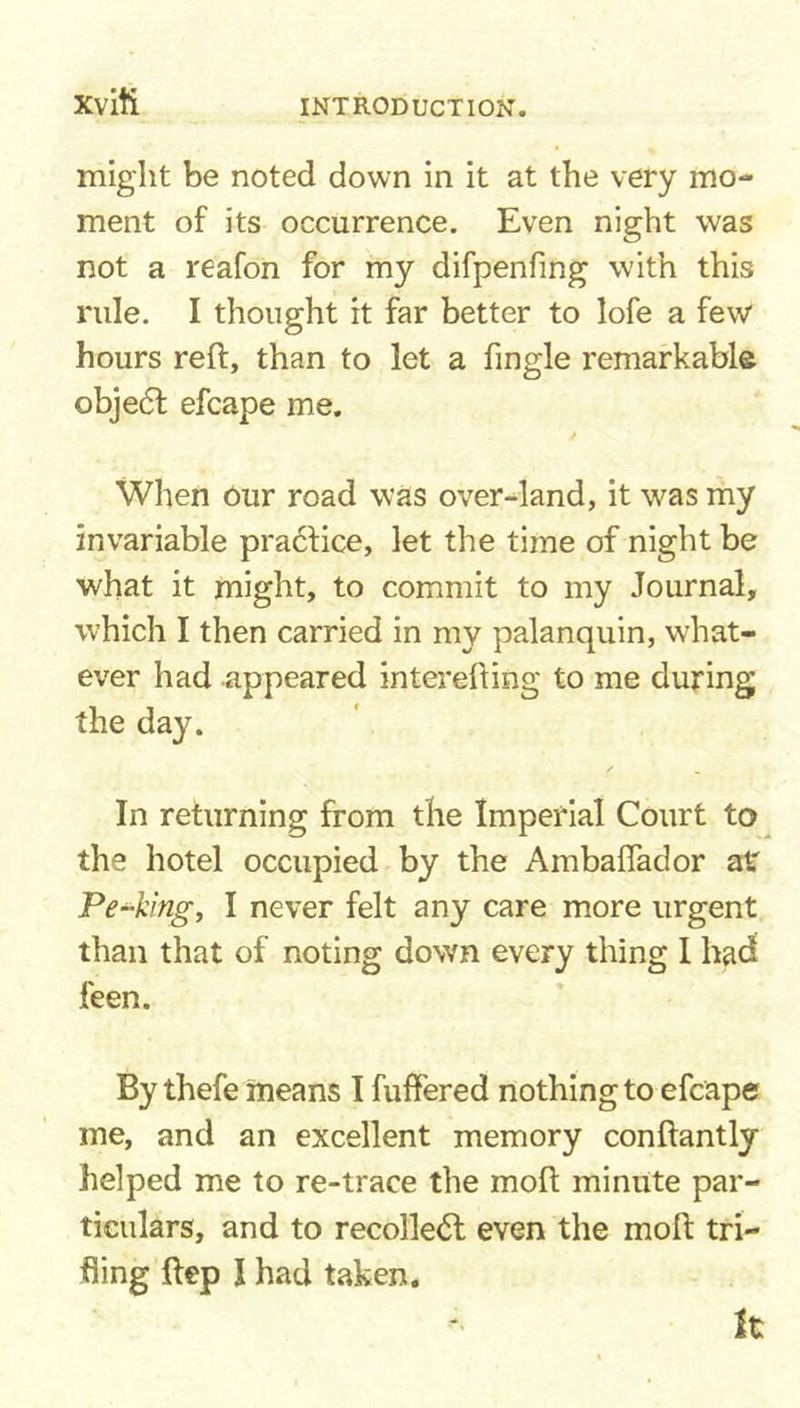 xviti might be noted down in it at the very mo- ment of its occurrence. Even night was not a reafon for my difpenfing with this rule. I thought it far better to lofe a few hours reft, than to let a Tingle remarkable objedl efcape me. y When Our road was over-land, it was my invariable practice, let the time of night be what it might, to commit to my Journal, which I then carried in my palanquin, what- ever had appeared interefting to me during the day. In returning from the Imperial Court to the hotel occupied by the Ambaflador at Peeking, I never felt any care more urgent than that of noting down every thing I had feen. By thefe means I fuffered nothing to efcape me, and an excellent memory conftantly helped me to re-trace the moft minute par- ticulars, and to recollect even the moft tri- fling ftep I had taken. It