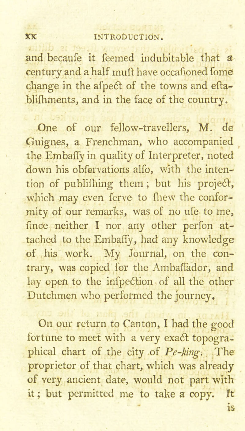 and becaufe it feemed indubitable that a century and a half mull have occafioned fomeJ change in the afpe&lt;51 of the towns and efta- bliftiments, and in the face of the country. &gt; ' K. . One of our fellow-travellers, M. de Guignes, a Frenchman, who accompanied the Embafly in quality of Interpreter, noted down his obfervations alfo, with the inten- tion of publifhing them; but his projedl, which may even ferve to fhew the confor- mity of our remarks, was of no ufe to me, fince neither I nor any other perfon at- tached to the Embalfy, had any knowledge of his work. My Journal, on the con- trary, was copied for the Ambaffador, and lay open to the infpedlion of all the other Dutchmen who performed the journey. On our return to Canton, I had the good fortune to meet with a very exadl topogra- phical chart of the city of Pe-king. The proprietor of that chart, which was already of very ancient date, would not part with it; but permitted me to take a copy, ft is
