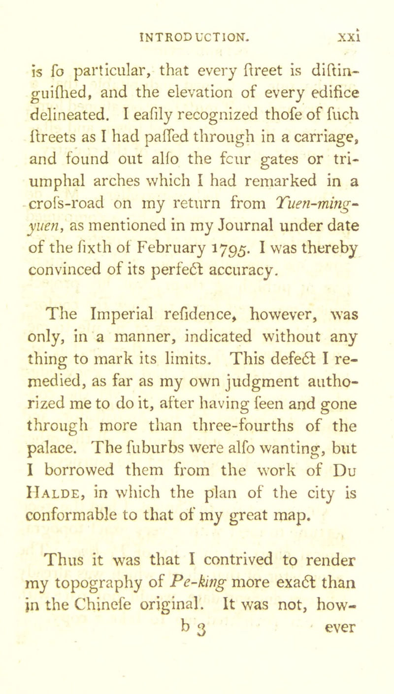 is fo particular, that every fireet is diftin- guifhed, and the elevation of every edifice delineated. I eafily recognized thofe of fitch fireets as I had palled through in a carriage, and found out alfo the four gates or tri- umphal arches which I had remarked in a crol's-road on my return from Tuen-ming- yuen, as mentioned in my Journal under date of the fixth ot February 1795. I was thereby convinced of its perfect accuracy. The Imperial refidence, however, was only, in a manner, indicated without any thing to mark its limits. This defedt I re- medied, as far as my own judgment autho- rized me to do it, after having feen and gone through more than three-fourths of the palace. The fuburbs were alfo wanting, but I borrowed them from the work of Du IIalde, in which the plan of the city is conformable to that of my great map. Thus it was that I contrived to render my topography of Pe-kmg more exadt than in the Chinefe original. It was not, how- b 3 ever